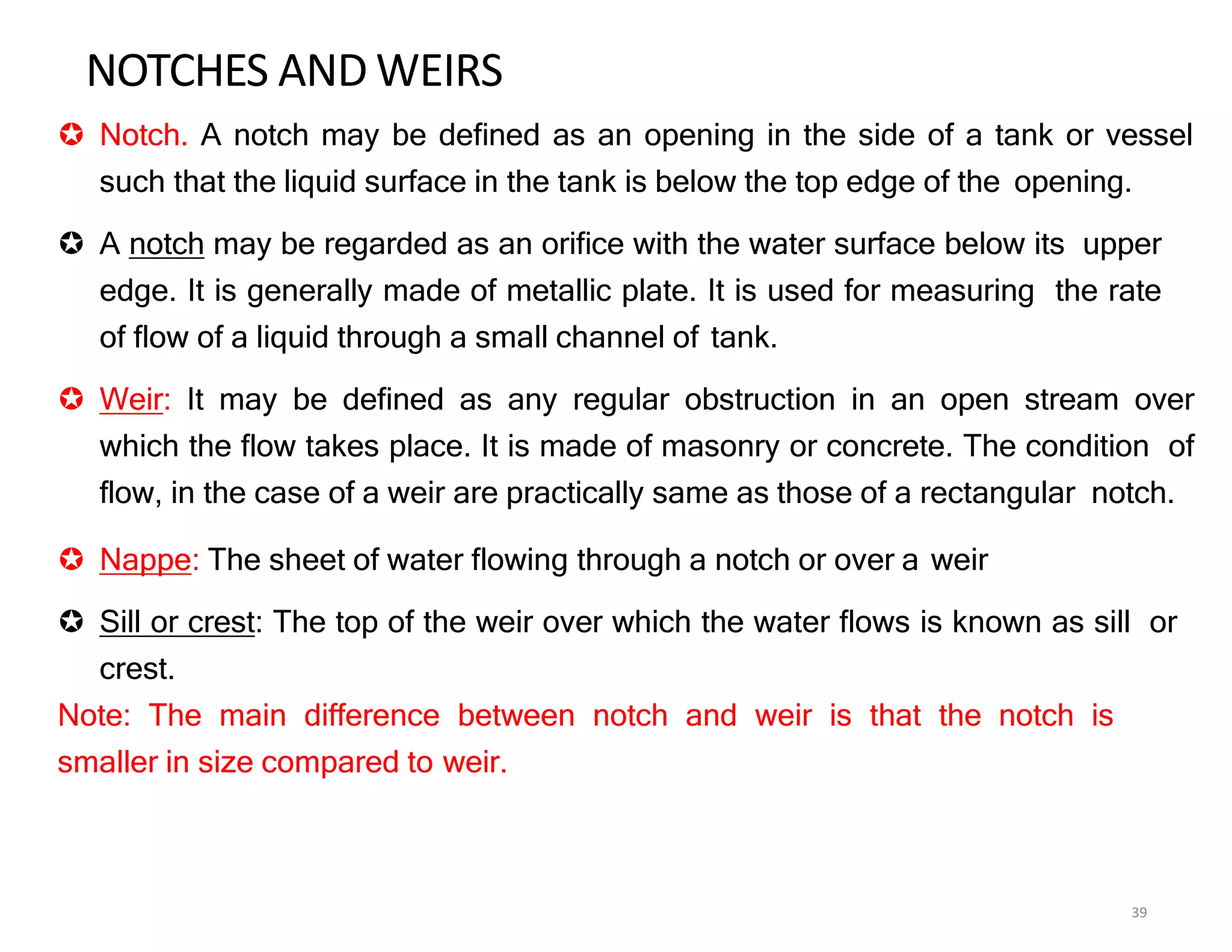 NOTCHES AND WEIRS
39
 Notch. A notch may be defined as an opening in the side of a tank or vessel
such that the liquid surface in the tank is below the top edge of the opening.
 A notch may be regarded as an orifice with the water surface below its upper
edge. It is generally made of metallic plate. It is used for measuring the rate
of flow of a liquid through a small channel of tank.
 Weir: It may be defined as any regular obstruction in an open stream over
which the flow takes place. It is made of masonry or concrete. The condition of
flow, in the case of a weir are practically same as those of a rectangular notch.
 Nappe: The sheet of water flowing through a notch or over a weir
 Sill or crest: The top of the weir over which the water flows is known as sill or
crest.
Note: The main difference between notch and weir is that the notch is
smaller in size compared to weir.
 