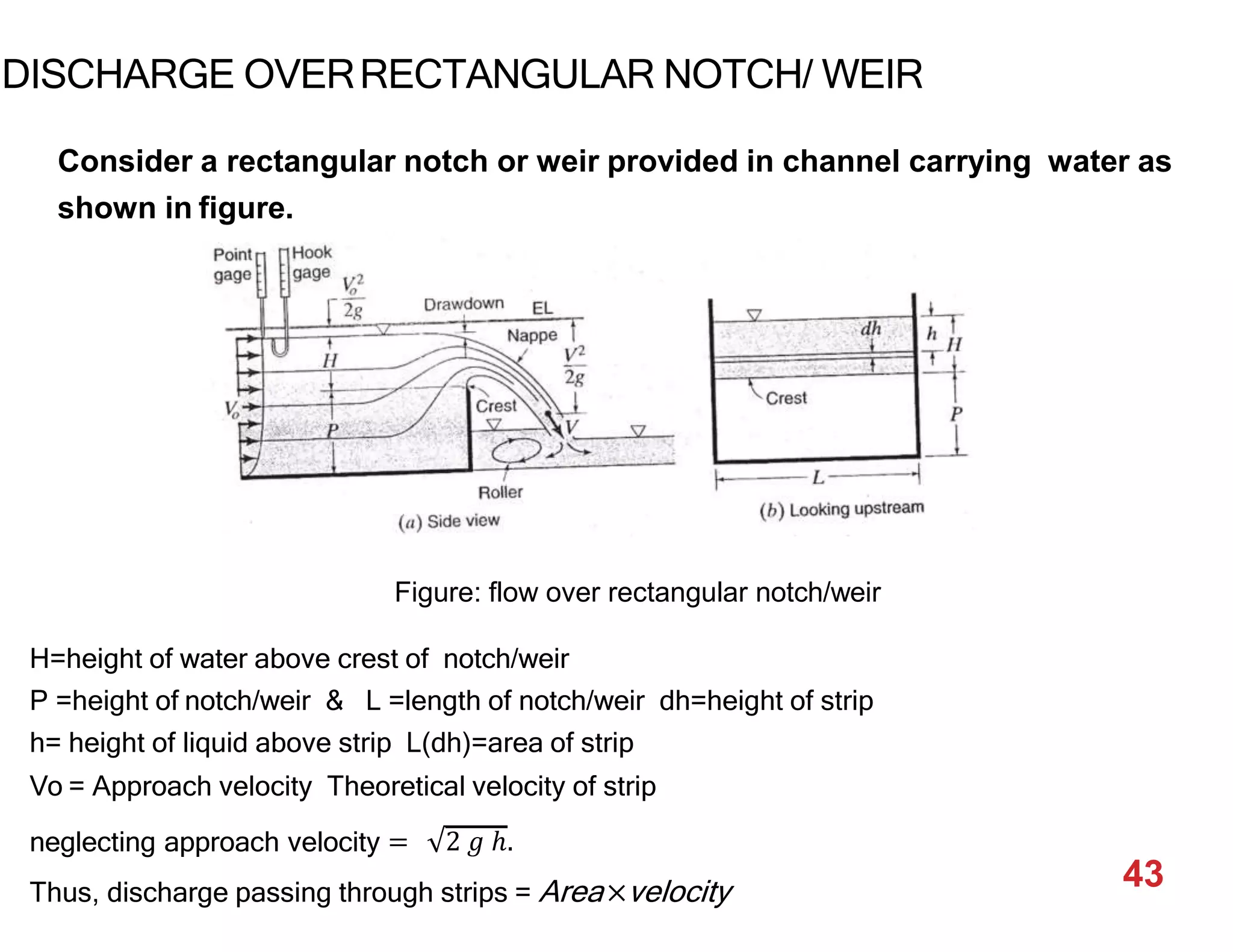 DISCHARGE OVERRECTANGULAR NOTCH/ WEIR
Consider a rectangular notch or weir provided in channel carrying water as
shown in figure.
Figure: flow over rectangular notch/weir
H=height of water above crest of notch/weir
P =height of notch/weir & L =length of notch/weir dh=height of strip
h= height of liquid above strip L(dh)=area of strip
Vo = Approach velocity Theoretical velocity of strip
neglecting approach velocity = 2 𝑔 ℎ.
Thus, discharge passing through strips = Area×velocity 43
 