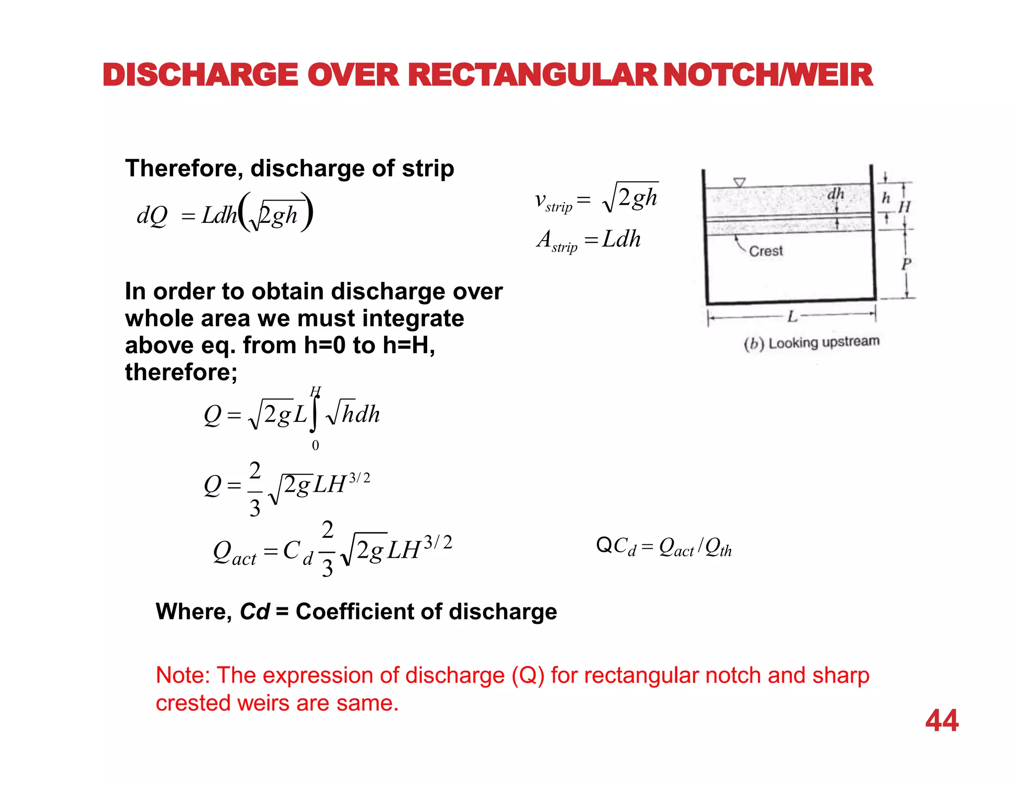DISCHARGE OVER RECTANGULAR NOTCH/WEIR
Astrip  Ldh
vstrip  2gh
Therefore, discharge of strip
dQ  Ldh 2gh
In order to obtain discharge over
whole area we must integrate
above eq. from h=0 to h=H,
therefore;
H
Q 
2
2gLH3/ 2
3
Q  2gL hdh
0
2g LH3/ 2
44
2
act d
3
Q  C
Where, Cd = Coefficient of discharge
Note: The expression of discharge (Q) for rectangular notch and sharp
crested weirs are same.
QCd  Qact /Qth
 