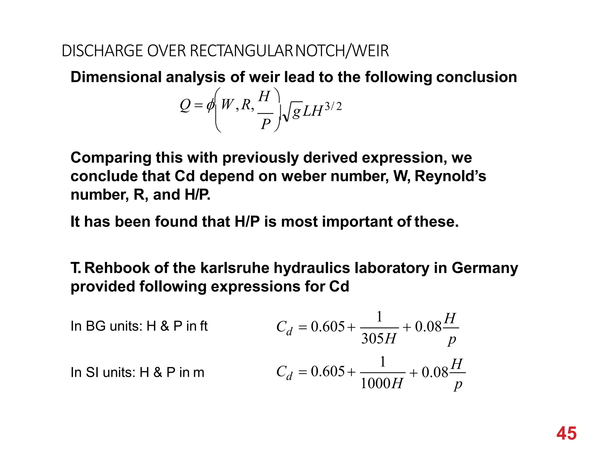DISCHARGE OVER RECTANGULARNOTCH/WEIR
Dimensional analysis of weir lead to the following conclusion
gLH3/ 2
P 

Q  W ,R,
H 
 
Comparing this with previously derived expression, we
conclude that Cd depend on weber number, W, Reynold’s
number, R, and H/P.
It has been found that H/P is most important of these.
T. Rehbook of the karlsruhe hydraulics laboratory in Germany
provided following expressions for Cd
p
45
d
d
1000H
305H
1
1
p
 0.08
H
C  0.605
 0.08
H
C  0.605
In BG units: H & P in ft
In SI units: H & P in m
 