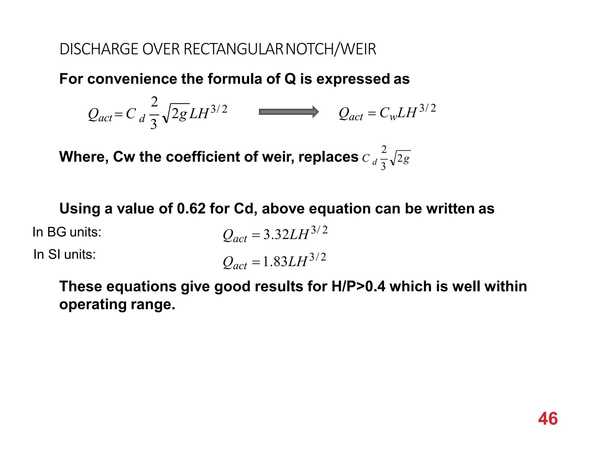 DISCHARGE OVER RECTANGULARNOTCH/WEIR
For convenience the formula of Q is expressed as
Using a value of 0.62 for Cd, above equation can be written as
These equations give good results for H/P>0.4 which is well within
operating range.
2g LH3/ 2
2
d
3
Qact  C Qact  CwLH 3/ 2
Where, Cw the coefficient of weir, replaces C
46
2g
2
d
3
Qact  3.32LH3/ 2
Qact 1.83LH3/2
In BG units:
In SI units:
 
