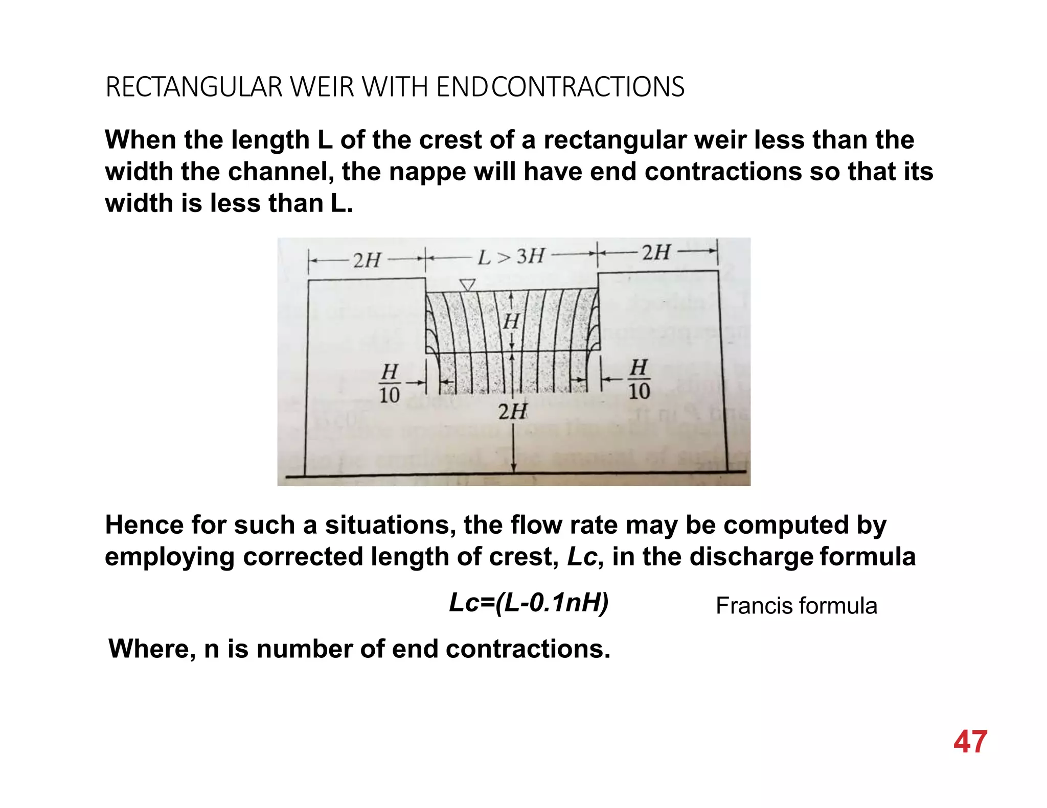 RECTANGULAR WEIR WITH ENDCONTRACTIONS
When the length L of the crest of a rectangular weir less than the
width the channel, the nappe will have end contractions so that its
width is less than L.
Hence for such a situations, the flow rate may be computed by
employing corrected length of crest, Lc, in the discharge formula
Lc=(L-0.1nH)
Where, n is number of end contractions.
Francis formula
47
 