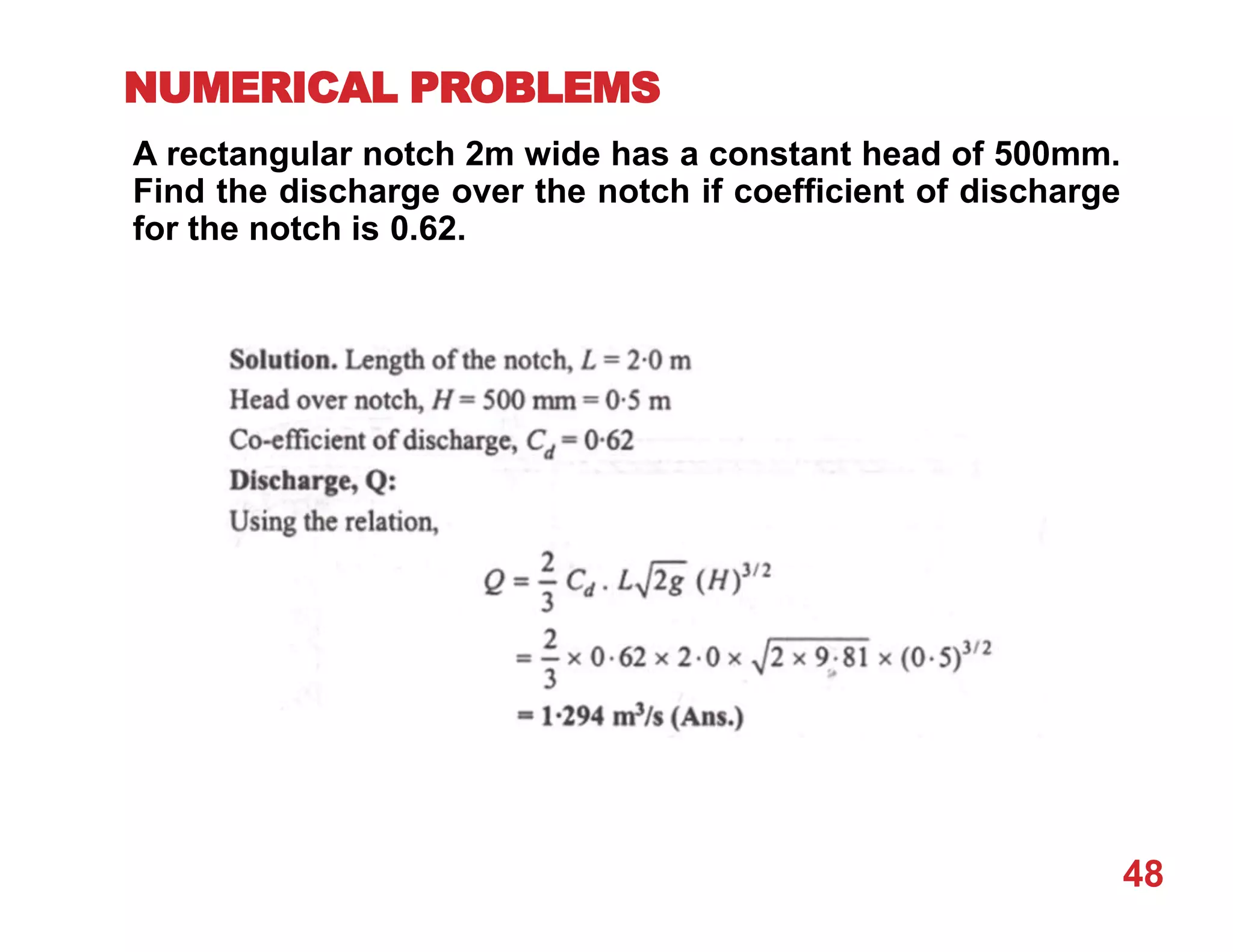 NUMERICAL PROBLEMS
A rectangular notch 2m wide has a constant head of 500mm.
Find the discharge over the notch if coefficient of discharge
for the notch is 0.62.
48
 