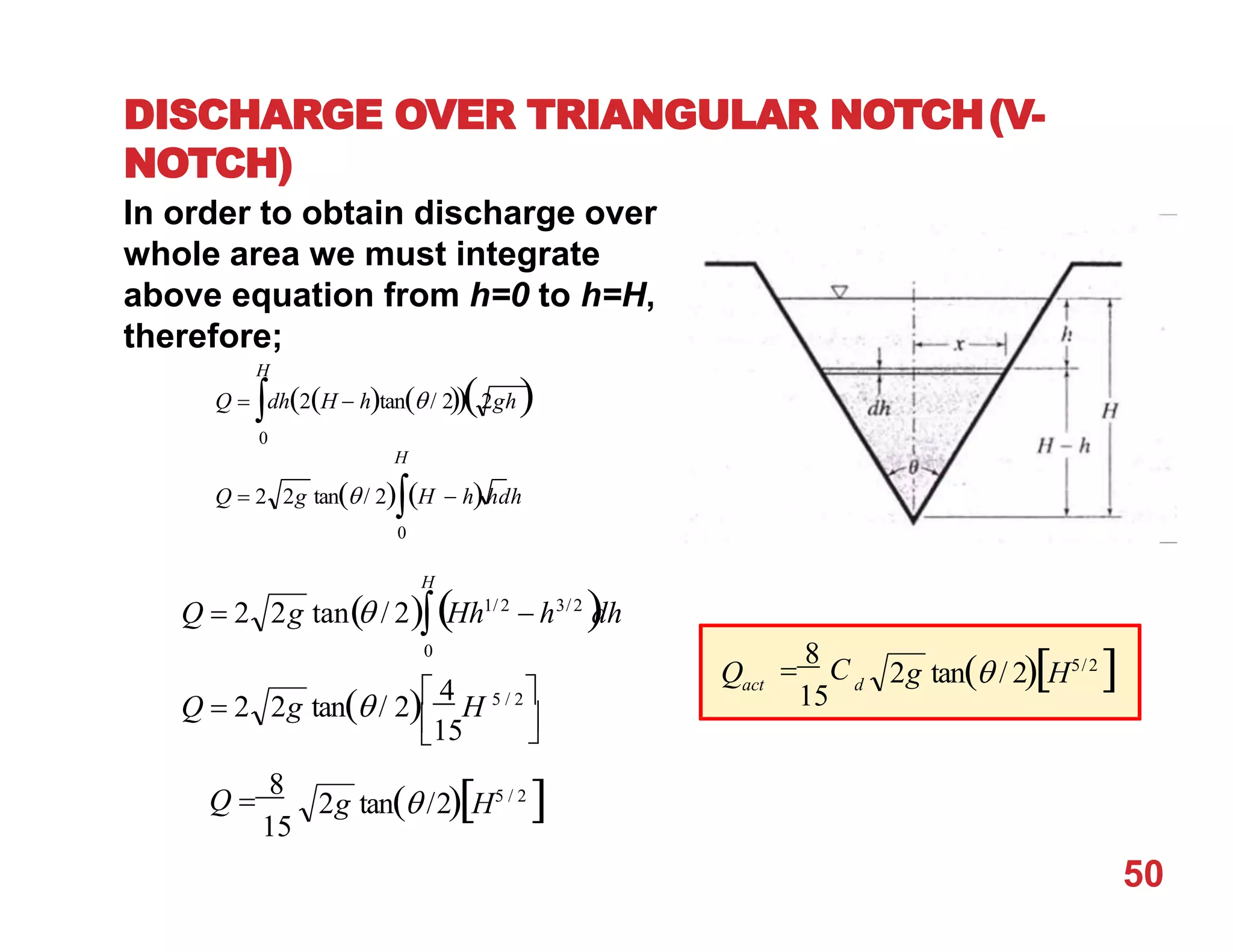 H
DISCHARGE OVER TRIANGULAR NOTCH(V-
NOTCH)
In order to obtain discharge over
whole area we must integrate
above equation from h=0 to h=H,
therefore;
Q  dh2H  htan/ 22gh
0
H
Q  2 2g tan/ 2H  hhdh
0



15
H
Q  2 2g tan / 2 4
H 5 / 2
Q  2 2g tan / 2Hh1/2
 h3/2

dh
0
2g tan /2H5 / 2

Q 
8
15
Q
50
d
act 2g tan / 2H5/2


8
C
15
 