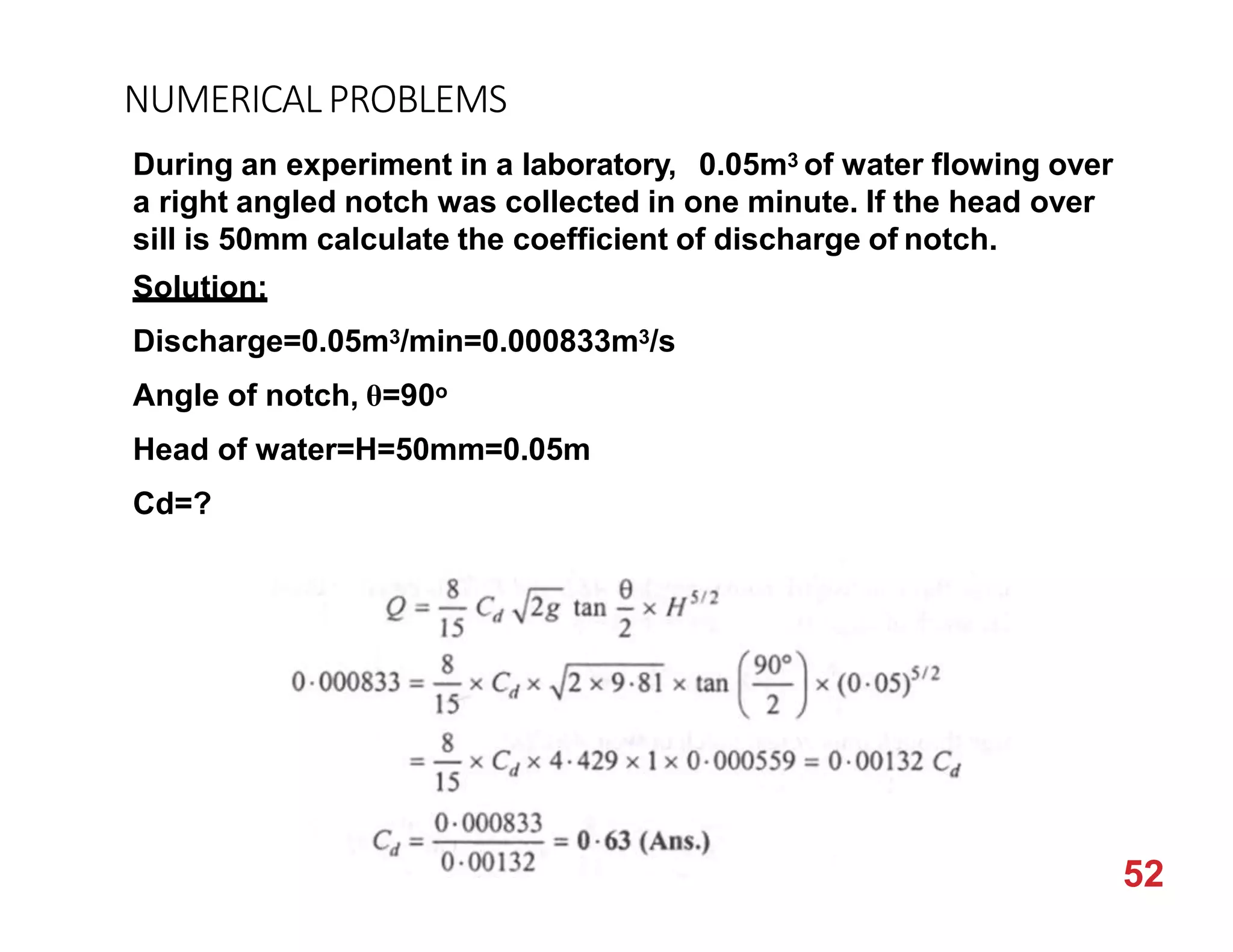 NUMERICALPROBLEMS
During an experiment in a laboratory, 0.05m3 of water flowing over
a right angled notch was collected in one minute. If the head over
sill is 50mm calculate the coefficient of discharge of notch.
Solution:
Discharge=0.05m3/min=0.000833m3/s
Angle of notch, θ=90o
Head of water=H=50mm=0.05m
Cd=?
52
 