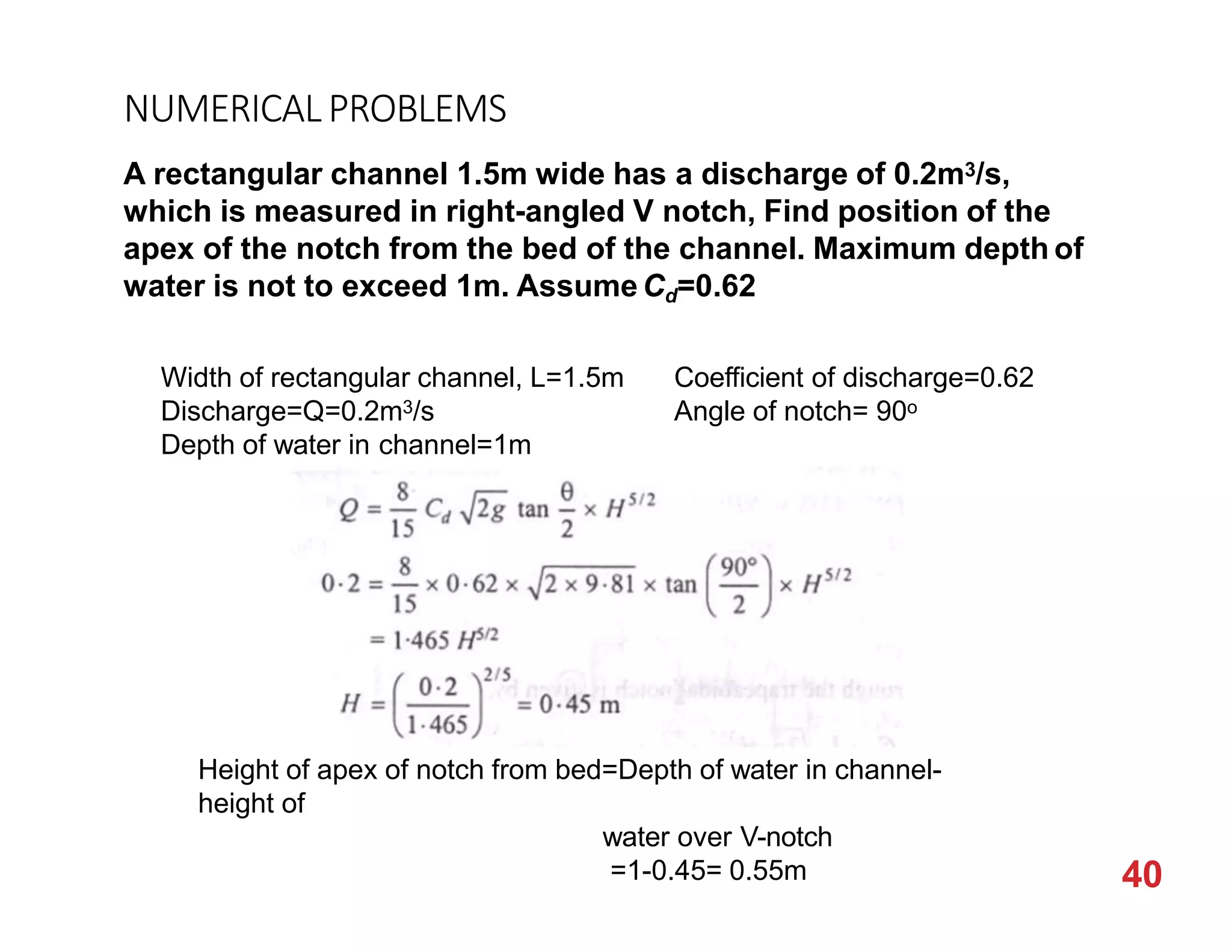 NUMERICALPROBLEMS
A rectangular channel 1.5m wide has a discharge of 0.2m3/s,
which is measured in right-angled V notch, Find position of the
apex of the notch from the bed of the channel. Maximum depth of
water is not to exceed 1m. AssumeCd=0.62
Width of rectangular channel, L=1.5m
Discharge=Q=0.2m3/s
Depth of water in channel=1m
Coefficient of discharge=0.62
Angle of notch= 90o
Height of apex of notch from bed=Depth of water in channel-
height of
water over V-notch
=1-0.45= 0.55m 40
 
