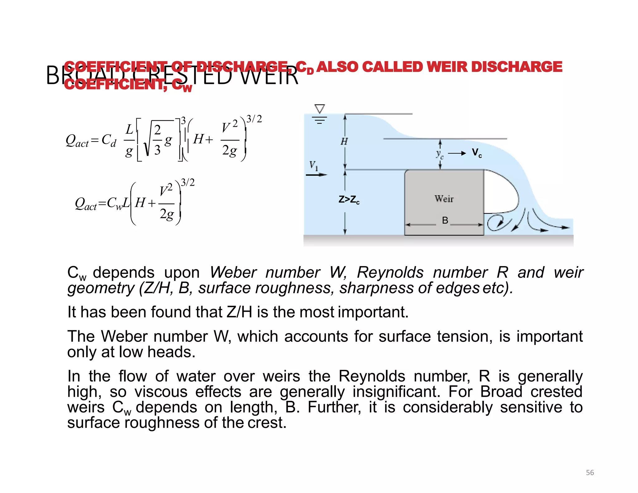 BROAD CRESTED WEIR
56
COEFFICIENT OF DISCHARGE, CD ALSO CALLED WEIR DISCHARGE
COEFFICIENT, CW
Cw depends upon Weber number W, Reynolds number R and weir
geometry (Z/H, B, surface roughness, sharpness of edges etc).
It has been found that Z/H is the most important.
The Weber number W, which accounts for surface tension, is important
only at low heads.
In the flow of water over weirs the Reynolds number, R is generally
high, so viscous effects are generally insignificant. For Broad crested
weirs Cw depends on length, B. Further, it is considerably sensitive to
surface roughness of the crest.
Z>Zc
Vc
B





2g
V2 
3/2
Qact CwLH 
2
3





3



 2g 
V 2 
3/ 2
g   H
g
L 
Qact  Cd
 