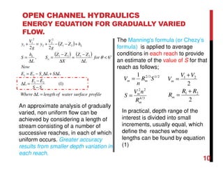 OPEN CHANNEL HYDRAULICS
ENERGY EQUATION FOR GRADUALLY VARIED
FLOW.
( )
( ) ( )
profilesurfacewateroflengthLWhere
SS
EE
L
LSLSEE
Now
for
L
ZZ
X
ZZ
S
L
h
S
hZZ
g
V
y
g
V
y
o
o
o
o
L
L
=∆
−
−
=∆
∆+∆−=
<
∆
−
≈
∆
−
=
∆
=
+−−+=+
)1(
6,
22
21
21
2121
21
2
2
2
2
1
1
θ
An approximate analysis of gradually
varied, non uniform flow can be
achieved by considering a length of
stream consisting of a number of
successive reaches, in each of which
uniform occurs. Greater accuracy
results from smaller depth variation in
each reach.
The Manning's formula (or Chezy’s
formula) is applied to average
conditions in each reach to provide
an estimate of the value of S for that
reach as follows;
3/4
22
2/13/21
m
m
mm
R
nV
S
SR
n
V
=
=
2
2
21
21
RR
R
VV
V
m
m
+
=
+
=
In practical, depth range of the
interest is divided into small
increments, usually equal, which
define the reaches whose
lengths can be found by equation
(1)
10
 