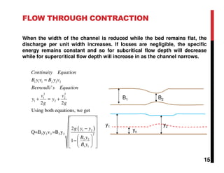 FLOW THROUGH CONTRACTION
When the width of the channel is reduced while the bed remains flat, the
discharge per unit width increases. If losses are negligible, the specific
energy remains constant and so for subcritical flow depth will decrease
while for supercritical flow depth will increase in as the channel narrows.
B1 B2
y2
yc
y1
( )
1 1 1 2 2 2
2 2
1 2
1 2
1 2
2 2 2 2 2 2
2 2
1 1
'
2 2
Using both equations, we get
2
Q=B y v =B y
1
Continuity Equation
B y v B y v
Bernoulli s Equation
v v
y y
g g
g y y
B y
B y
=
+ = +
 
 
− 
 
  −    
15
 