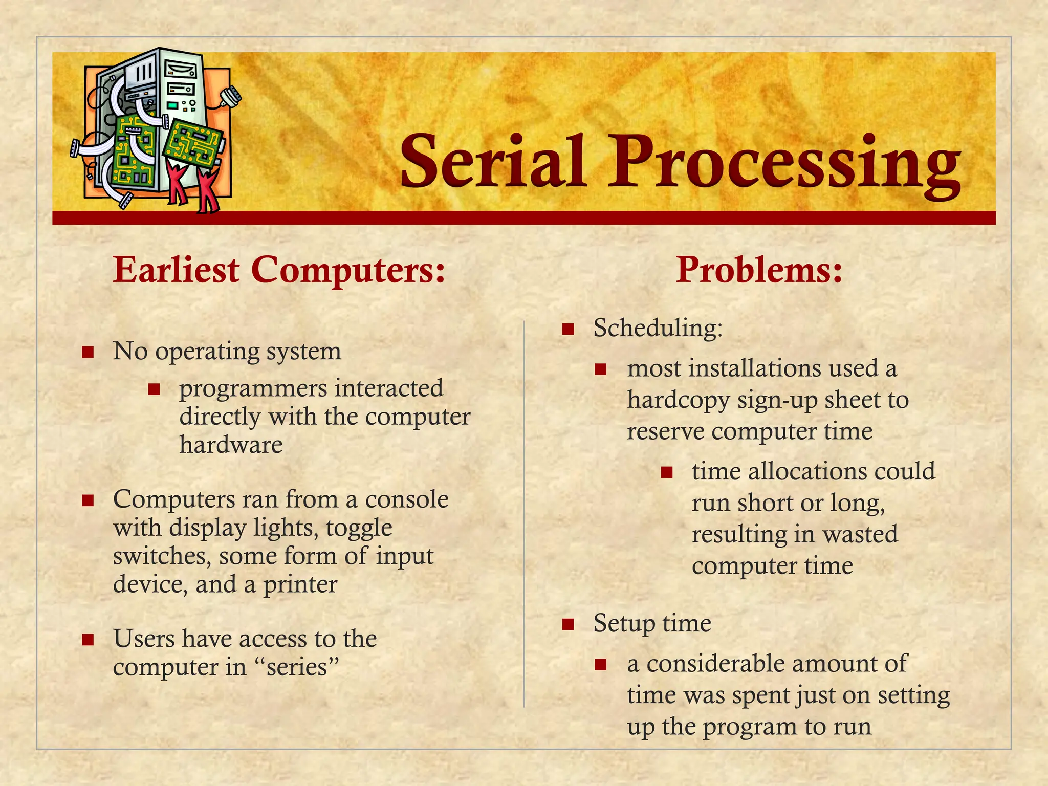 Serial Processing
Earliest Computers:
 No operating system
 programmers interacted
directly with the computer
hardware
 Computers ran from a console
with display lights, toggle
switches, some form of input
device, and a printer
 Users have access to the
computer in “series”
Problems:
 Scheduling:
 most installations used a
hardcopy sign-up sheet to
reserve computer time
 time allocations could
run short or long,
resulting in wasted
computer time
 Setup time
 a considerable amount of
time was spent just on setting
up the program to run
 