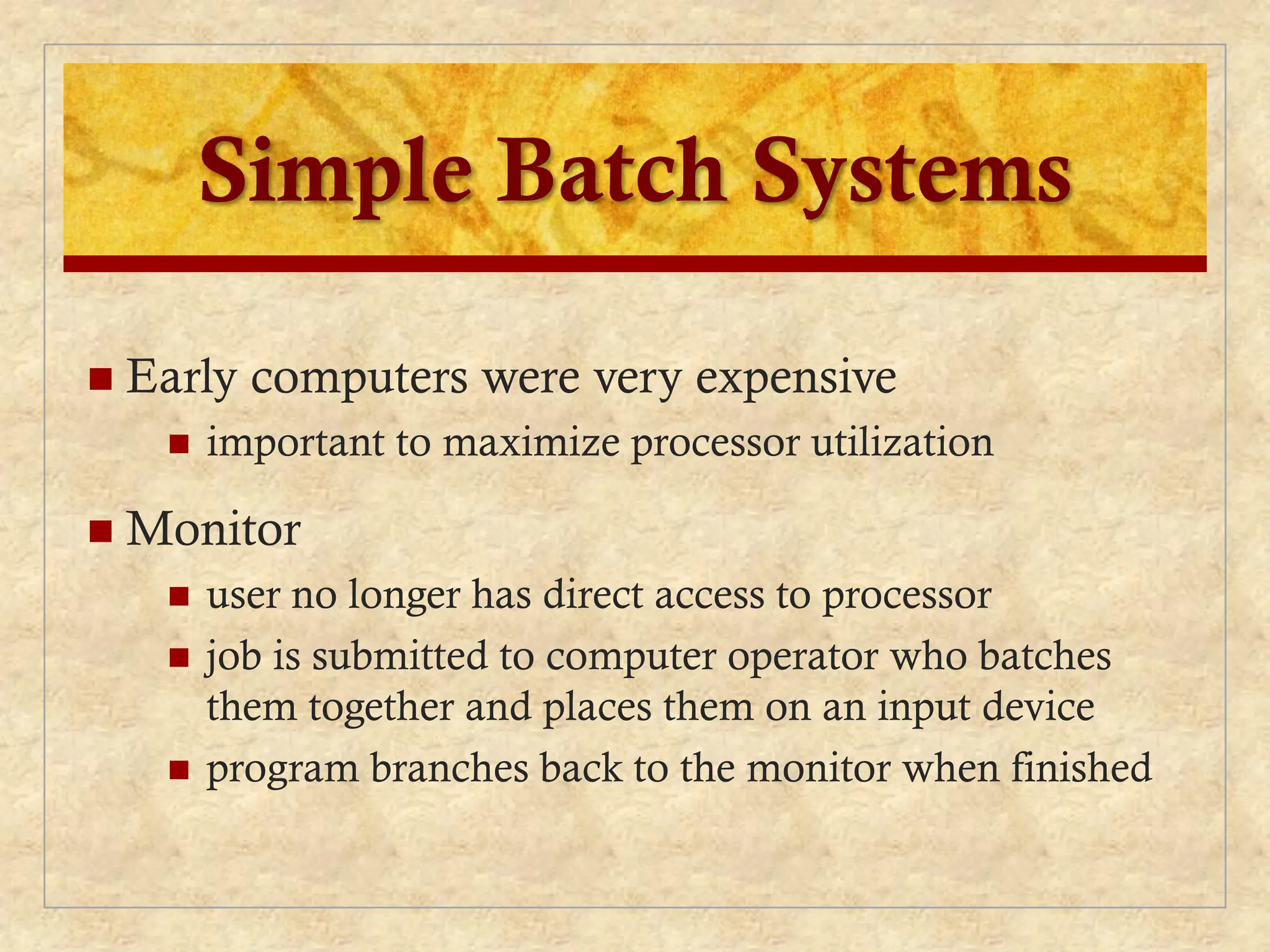 Simple Batch Systems
 Early computers were very expensive
 important to maximize processor utilization
 Monitor
 user no longer has direct access to processor
 job is submitted to computer operator who batches
them together and places them on an input device
 program branches back to the monitor when finished
 