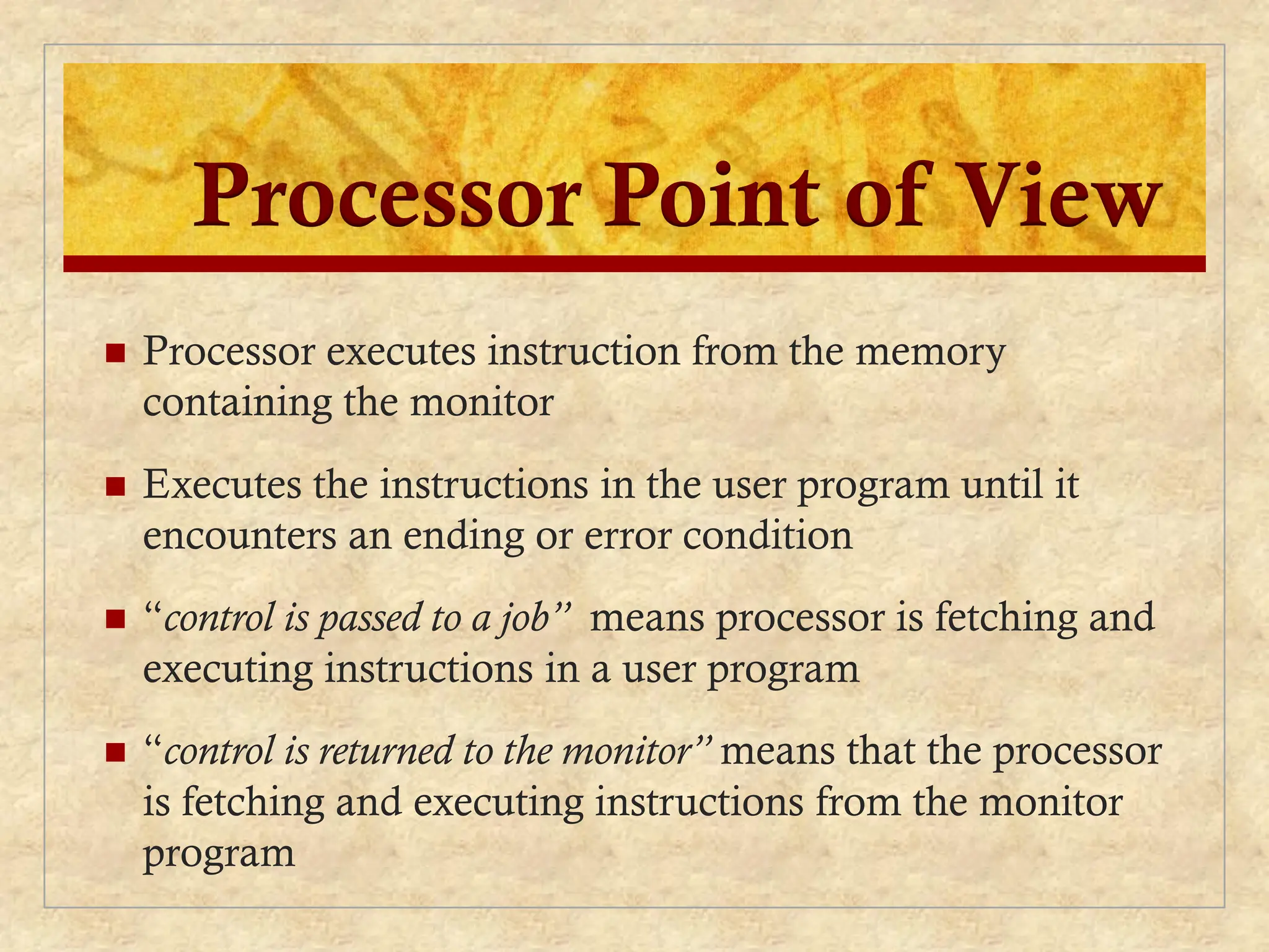 Processor Point of View
 Processor executes instruction from the memory
containing the monitor
 Executes the instructions in the user program until it
encounters an ending or error condition
 “control is passed to a job” means processor is fetching and
executing instructions in a user program
 “control is returned to the monitor” means that the processor
is fetching and executing instructions from the monitor
program
 