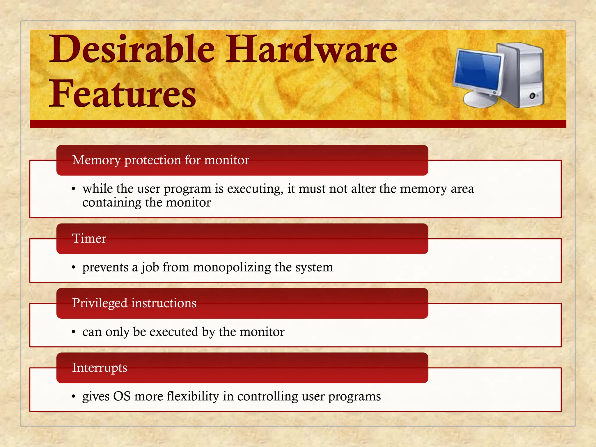 Desirable Hardware
Features
• while the user program is executing, it must not alter the memory area
containing the monitor
Memory protection for monitor
• prevents a job from monopolizing the system
Timer
• can only be executed by the monitor
Privileged instructions
• gives OS more flexibility in controlling user programs
Interrupts
 