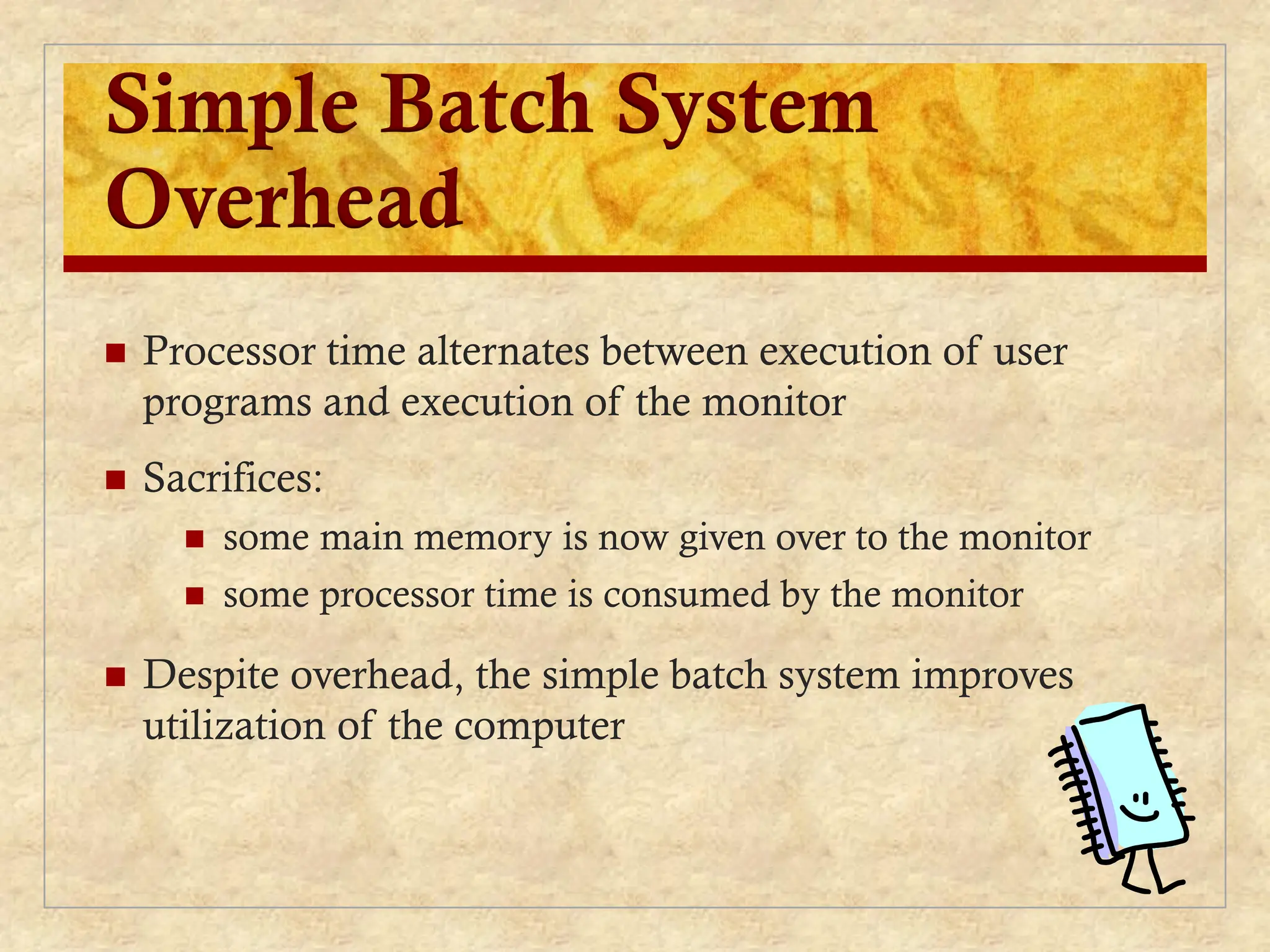 Simple Batch System
Overhead
 Processor time alternates between execution of user
programs and execution of the monitor
 Sacrifices:
 some main memory is now given over to the monitor
 some processor time is consumed by the monitor
 Despite overhead, the simple batch system improves
utilization of the computer
 