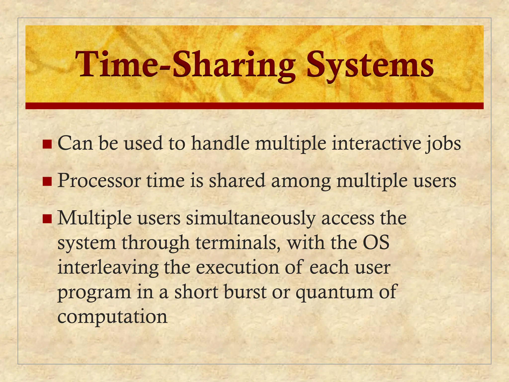 Time-Sharing Systems
 Can be used to handle multiple interactive jobs
 Processor time is shared among multiple users
 Multiple users simultaneously access the
system through terminals, with the OS
interleaving the execution of each user
program in a short burst or quantum of
computation
 