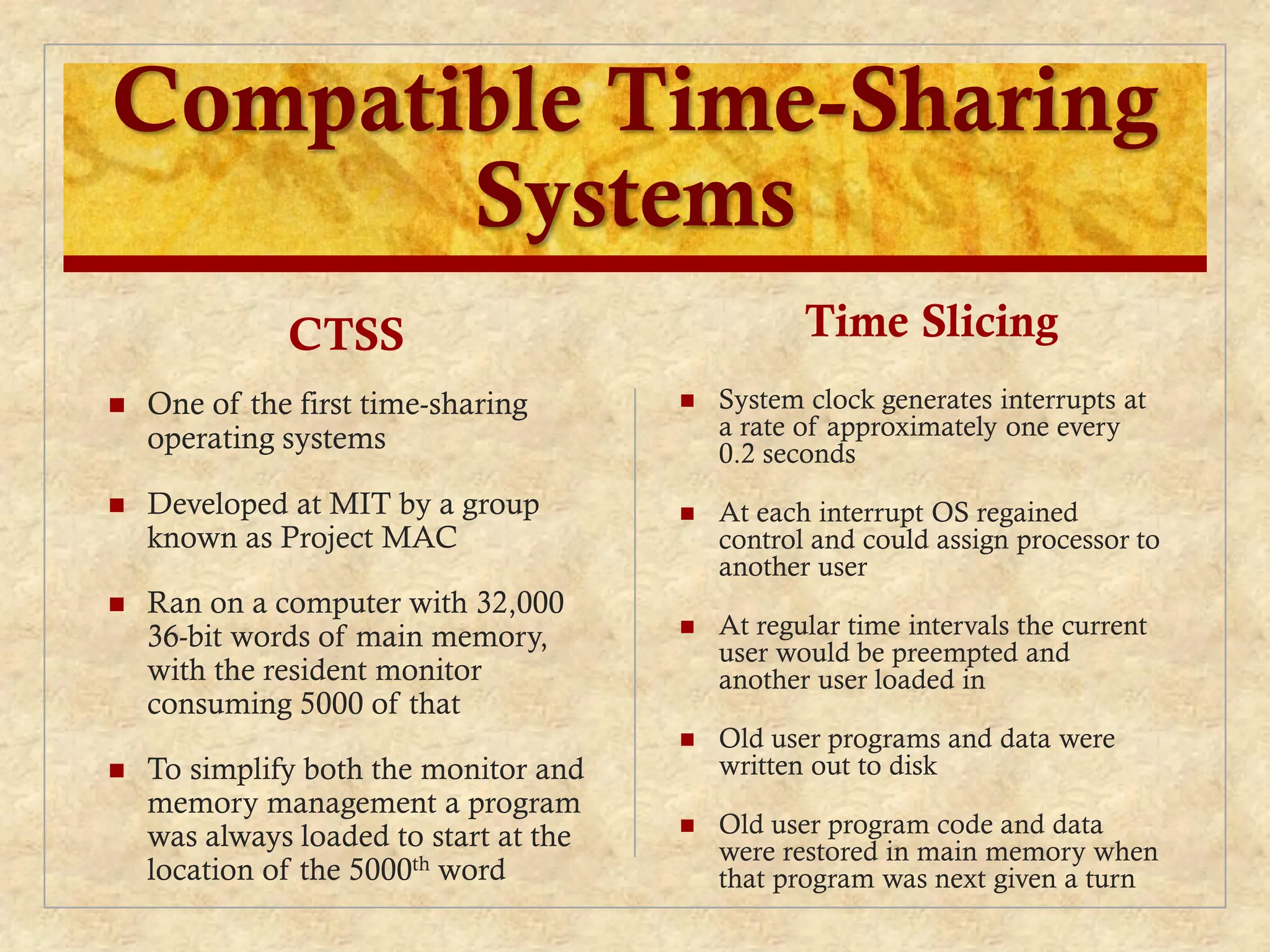 Compatible Time-Sharing
Systems
CTSS
 One of the first time-sharing
operating systems
 Developed at MIT by a group
known as Project MAC
 Ran on a computer with 32,000
36-bit words of main memory,
with the resident monitor
consuming 5000 of that
 To simplify both the monitor and
memory management a program
was always loaded to start at the
location of the 5000th word
Time Slicing
 System clock generates interrupts at
a rate of approximately one every
0.2 seconds
 At each interrupt OS regained
control and could assign processor to
another user
 At regular time intervals the current
user would be preempted and
another user loaded in
 Old user programs and data were
written out to disk
 Old user program code and data
were restored in main memory when
that program was next given a turn
 