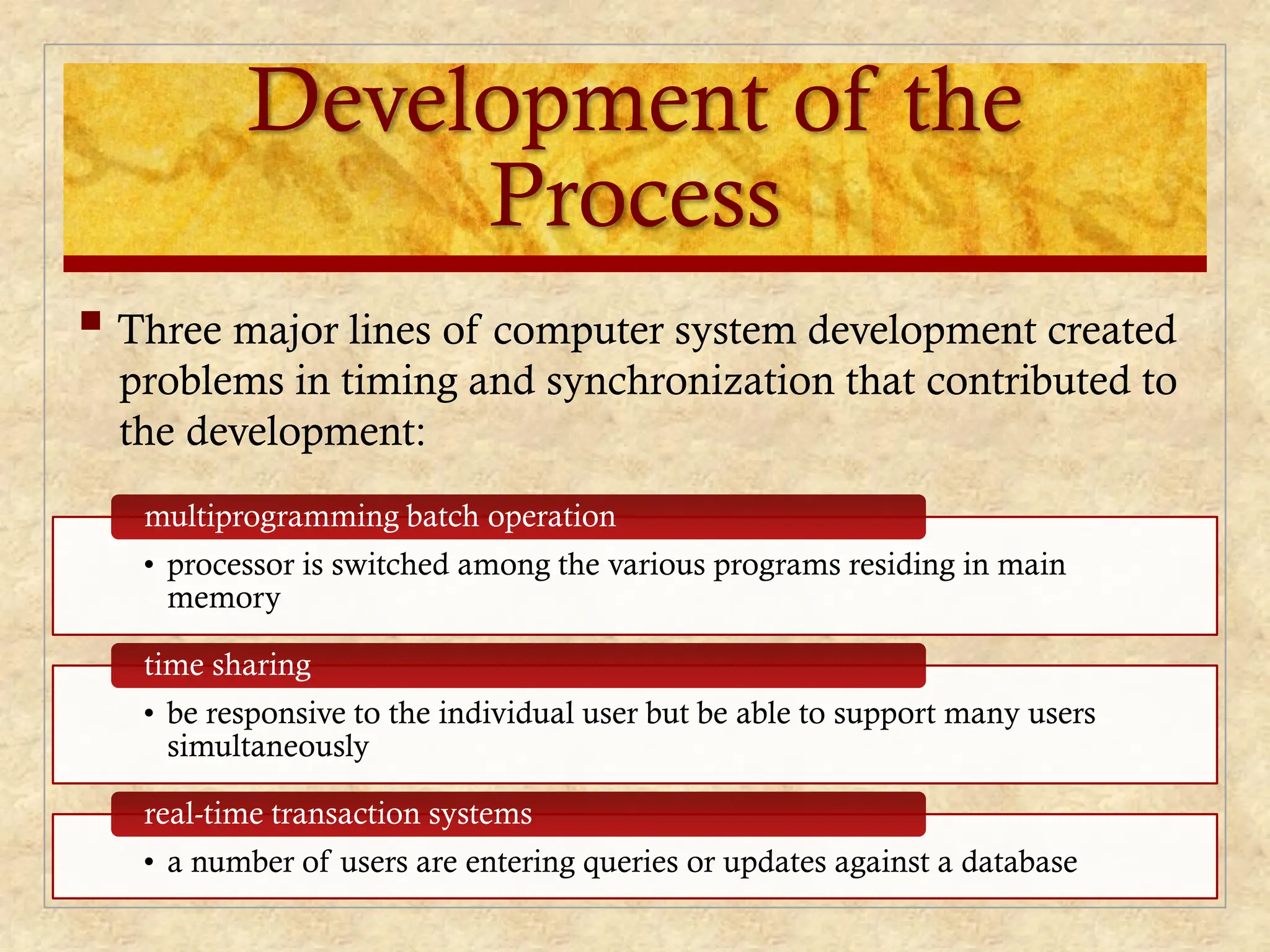 Development of the
Process
 Three major lines of computer system development created
problems in timing and synchronization that contributed to
the development:
• processor is switched among the various programs residing in main
memory
multiprogramming batch operation
• be responsive to the individual user but be able to support many users
simultaneously
time sharing
• a number of users are entering queries or updates against a database
real-time transaction systems
 