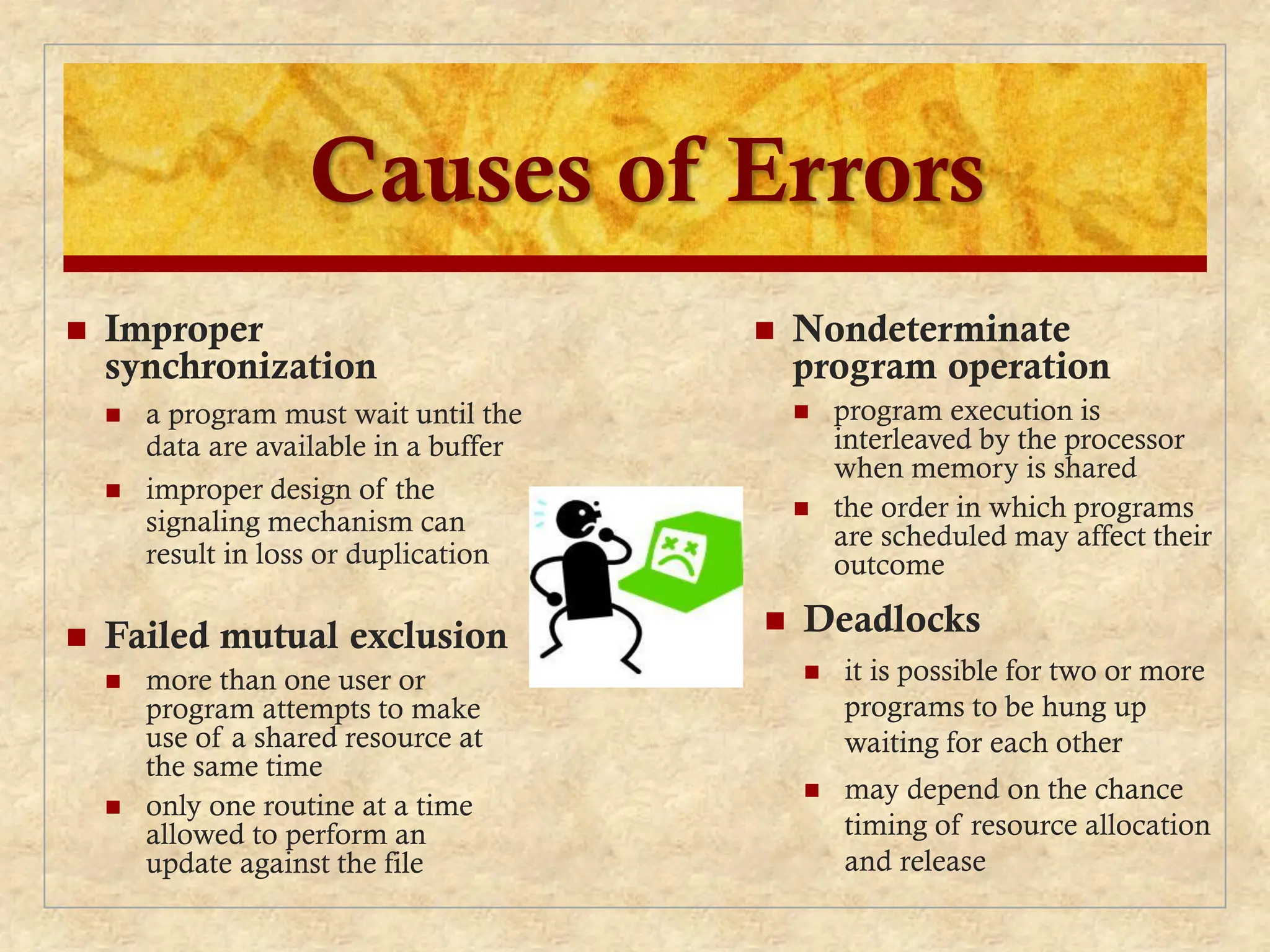 Causes of Errors
 Nondeterminate
program operation
 program execution is
interleaved by the processor
when memory is shared
 the order in which programs
are scheduled may affect their
outcome
 Deadlocks
 it is possible for two or more
programs to be hung up
waiting for each other
 may depend on the chance
timing of resource allocation
and release
 Improper
synchronization
 a program must wait until the
data are available in a buffer
 improper design of the
signaling mechanism can
result in loss or duplication
 Failed mutual exclusion
 more than one user or
program attempts to make
use of a shared resource at
the same time
 only one routine at a time
allowed to perform an
update against the file
 