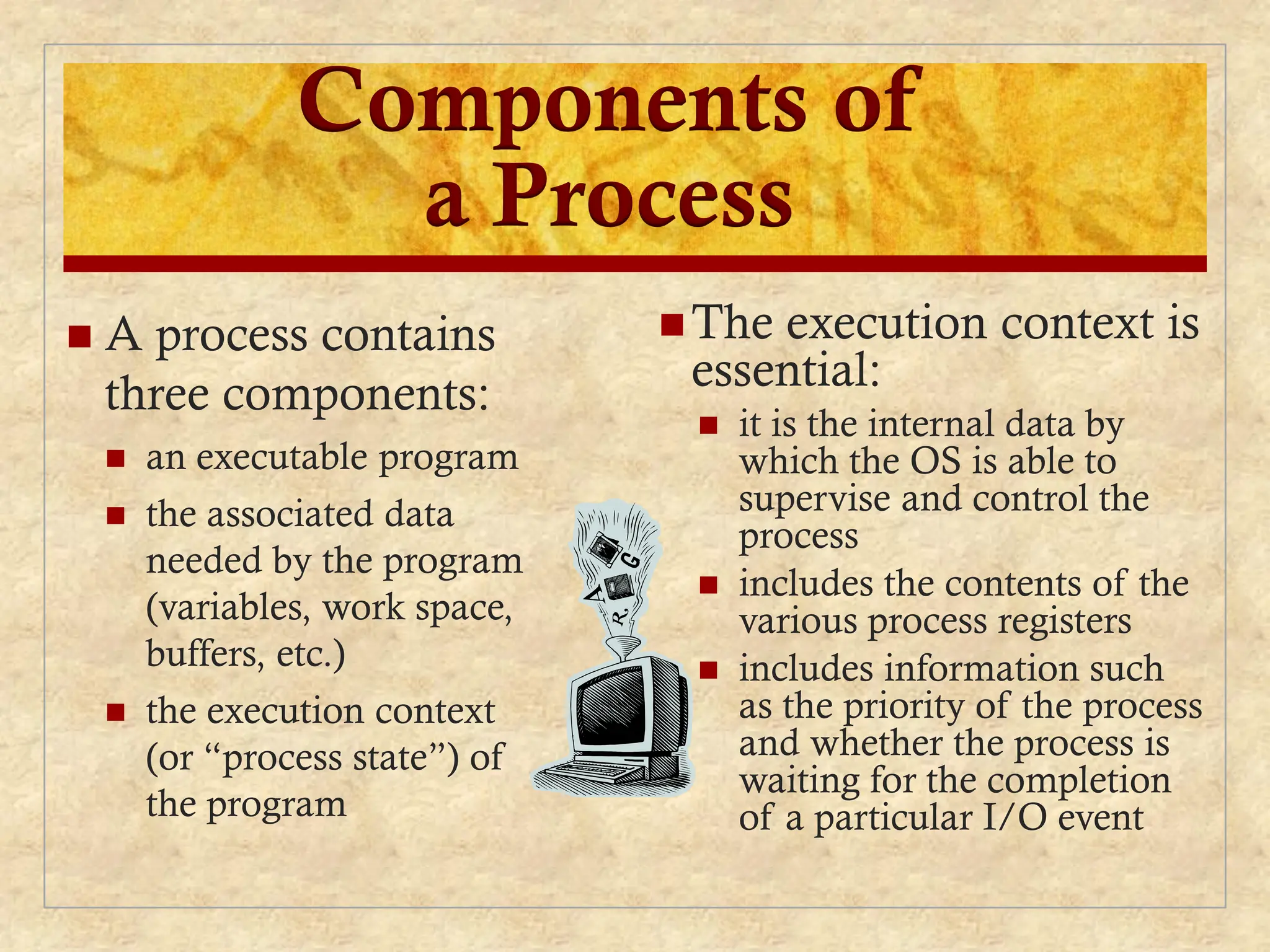 Components of
a Process
The execution context is
essential:
 it is the internal data by
which the OS is able to
supervise and control the
process
 includes the contents of the
various process registers
 includes information such
as the priority of the process
and whether the process is
waiting for the completion
of a particular I/O event
 A process contains
three components:
 an executable program
 the associated data
needed by the program
(variables, work space,
buffers, etc.)
 the execution context
(or “process state”) of
the program
 