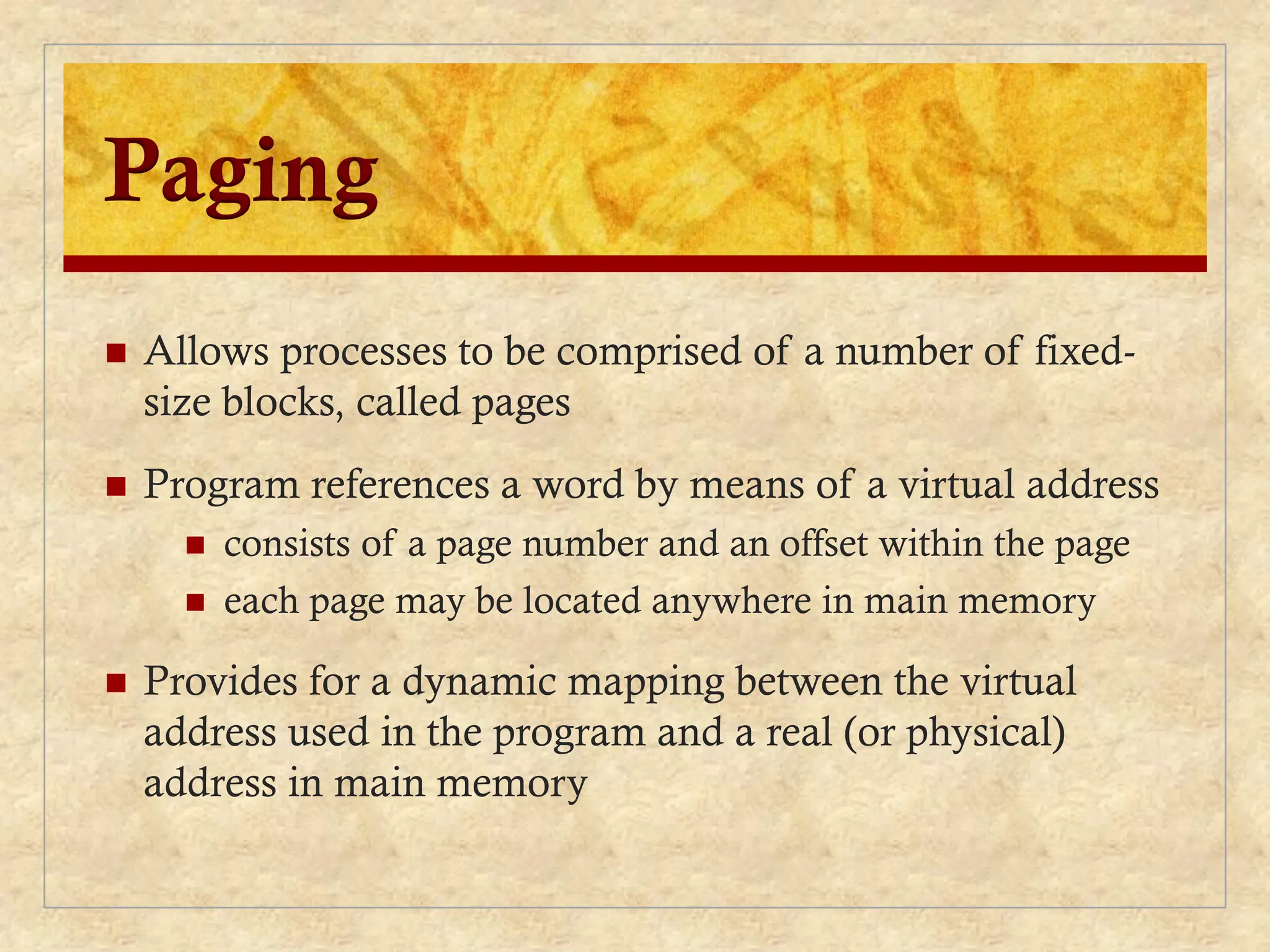 Paging
 Allows processes to be comprised of a number of fixed-
size blocks, called pages
 Program references a word by means of a virtual address
 consists of a page number and an offset within the page
 each page may be located anywhere in main memory
 Provides for a dynamic mapping between the virtual
address used in the program and a real (or physical)
address in main memory
 