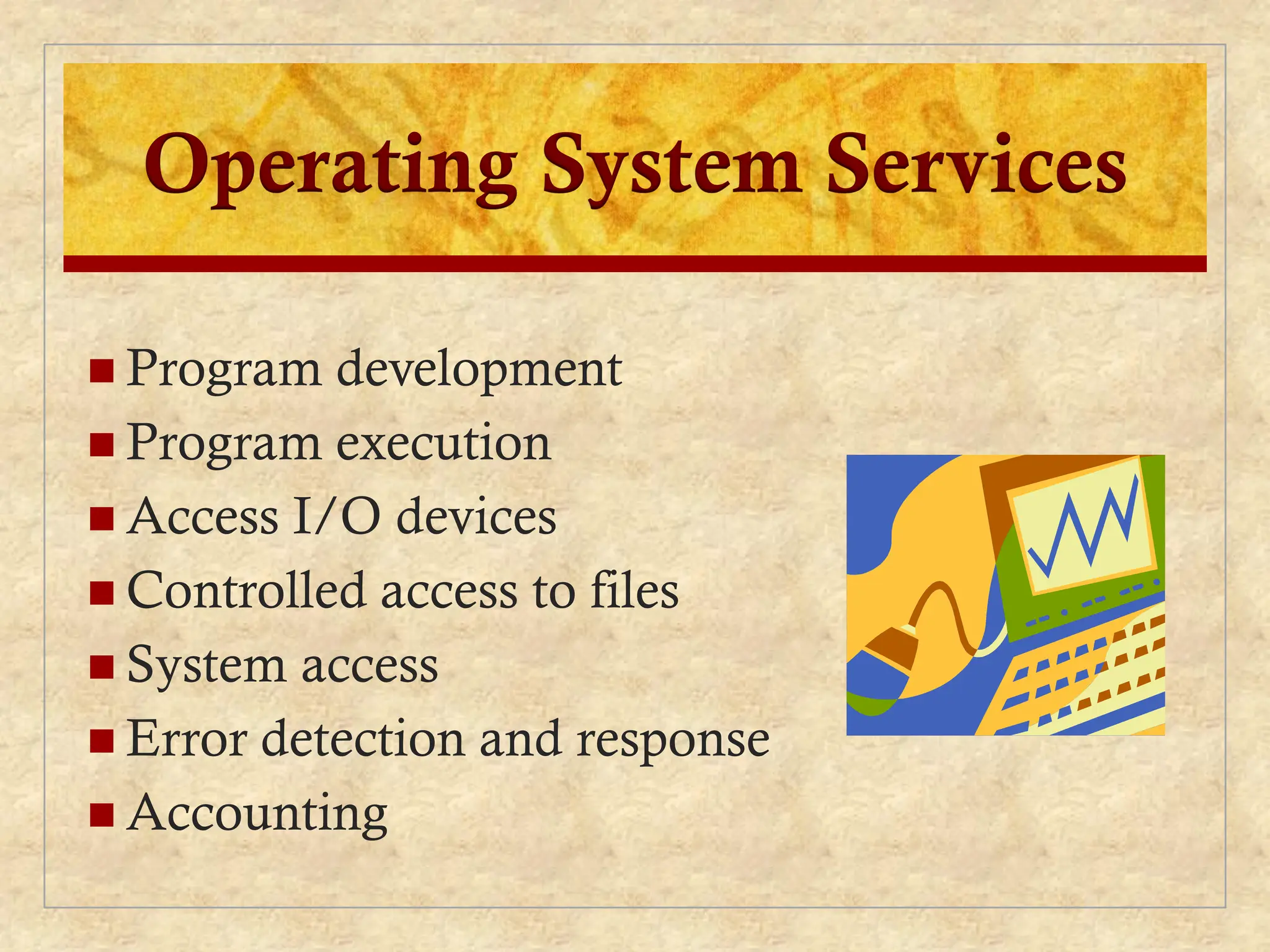 Operating System Services
 Program development
 Program execution
 Access I/O devices
 Controlled access to files
 System access
 Error detection and response
 Accounting
 