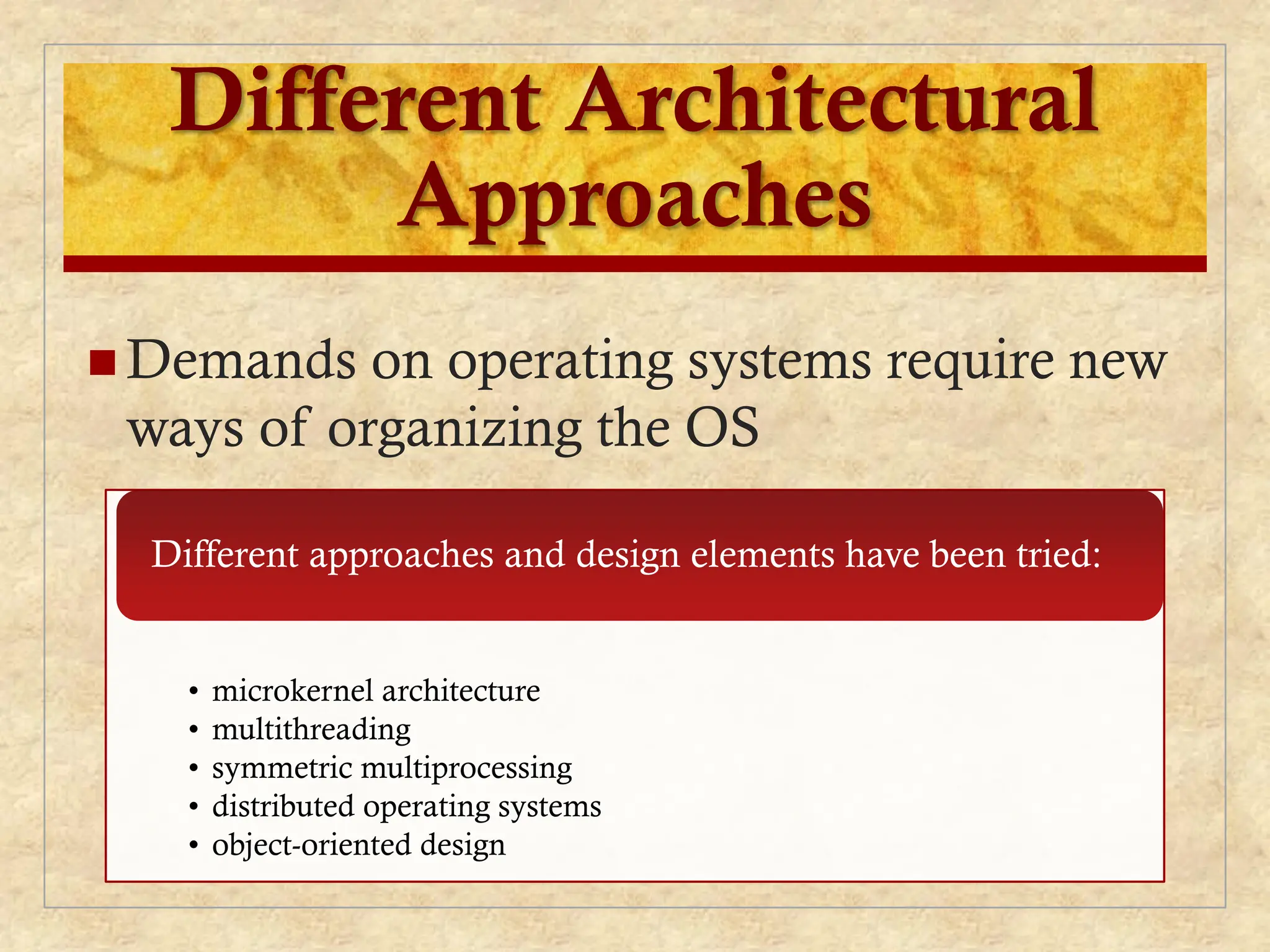 Different Architectural
Approaches
 Demands on operating systems require new
ways of organizing the OS
• microkernel architecture
• multithreading
• symmetric multiprocessing
• distributed operating systems
• object-oriented design
Different approaches and design elements have been tried:
 