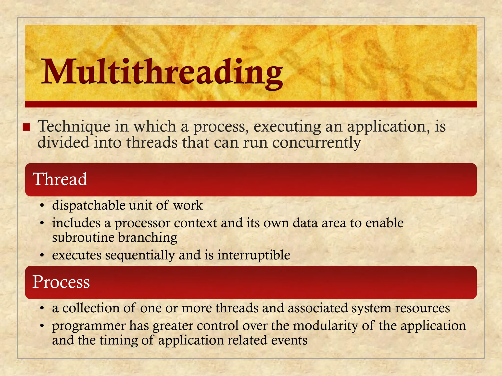 Multithreading
 Technique in which a process, executing an application, is
divided into threads that can run concurrently
Thread
• dispatchable unit of work
• includes a processor context and its own data area to enable
subroutine branching
• executes sequentially and is interruptible
Process
• a collection of one or more threads and associated system resources
• programmer has greater control over the modularity of the application
and the timing of application related events
 