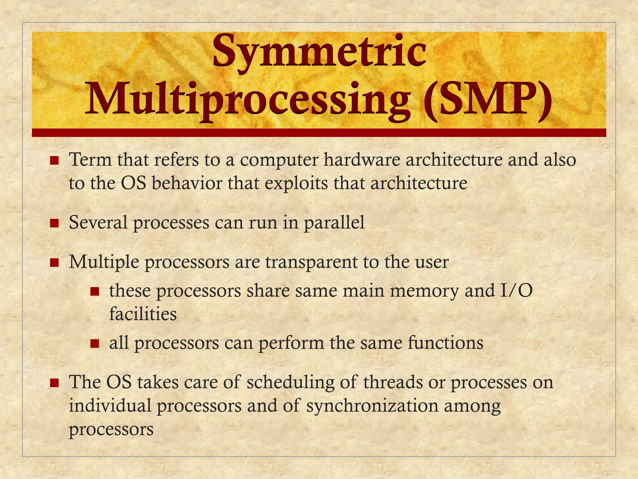 Symmetric
Multiprocessing (SMP)
 Term that refers to a computer hardware architecture and also
to the OS behavior that exploits that architecture
 Several processes can run in parallel
 Multiple processors are transparent to the user
 these processors share same main memory and I/O
facilities
 all processors can perform the same functions
 The OS takes care of scheduling of threads or processes on
individual processors and of synchronization among
processors
 