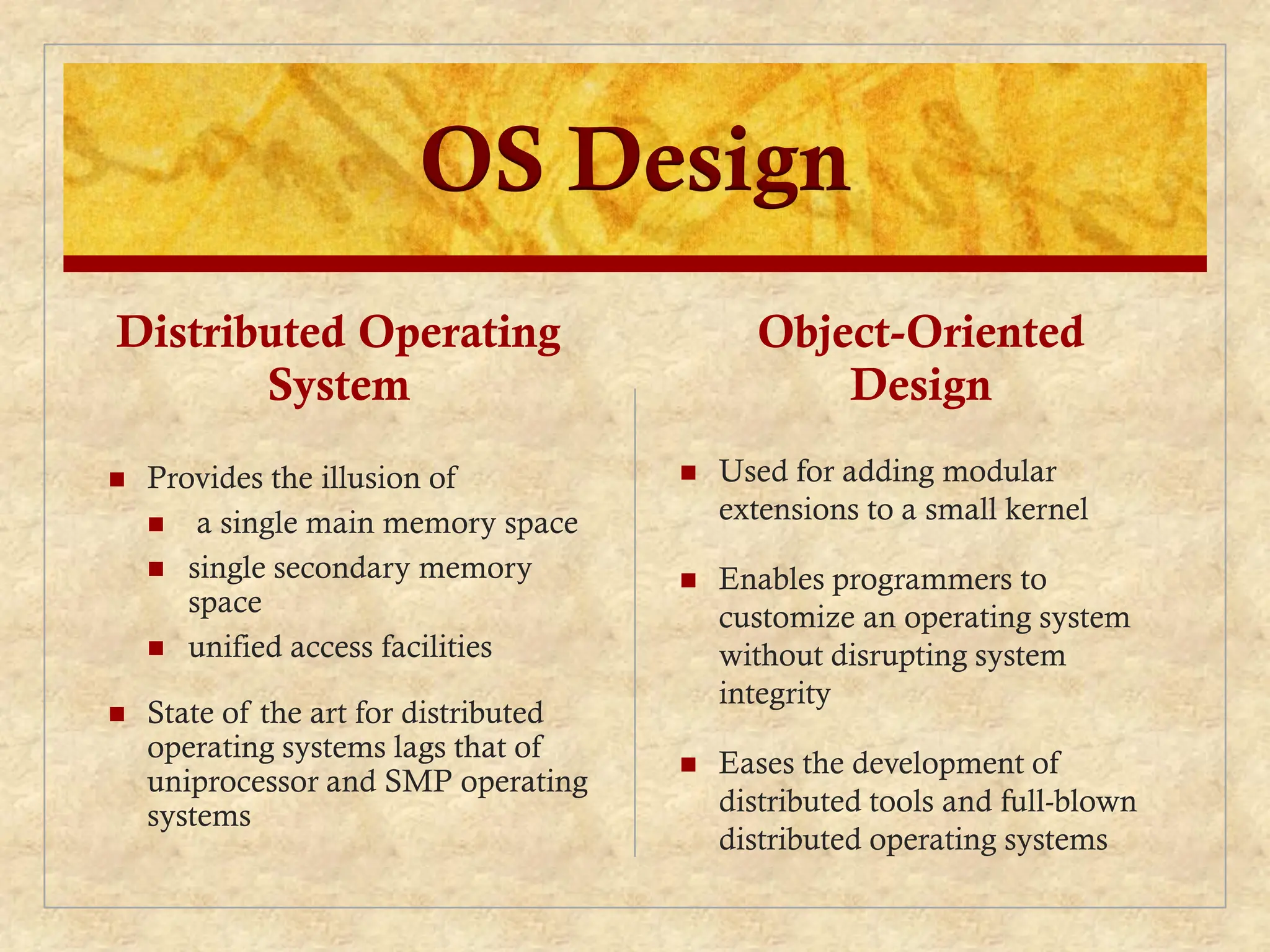OS Design
Distributed Operating
System
 Provides the illusion of
 a single main memory space
 single secondary memory
space
 unified access facilities
 State of the art for distributed
operating systems lags that of
uniprocessor and SMP operating
systems
Object-Oriented
Design
 Used for adding modular
extensions to a small kernel
 Enables programmers to
customize an operating system
without disrupting system
integrity
 Eases the development of
distributed tools and full-blown
distributed operating systems
 