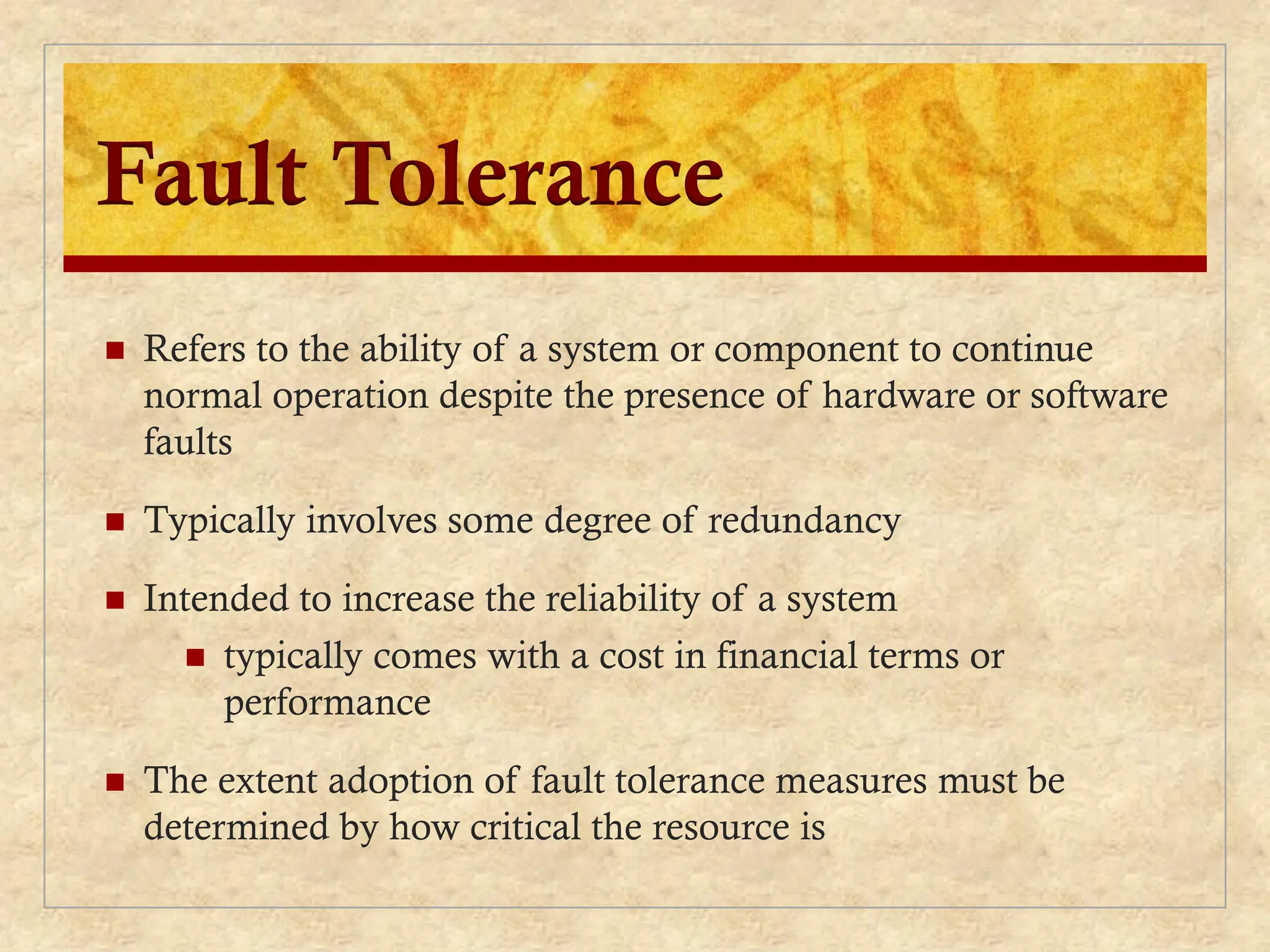 Fault Tolerance
 Refers to the ability of a system or component to continue
normal operation despite the presence of hardware or software
faults
 Typically involves some degree of redundancy
 Intended to increase the reliability of a system
 typically comes with a cost in financial terms or
performance
 The extent adoption of fault tolerance measures must be
determined by how critical the resource is
 