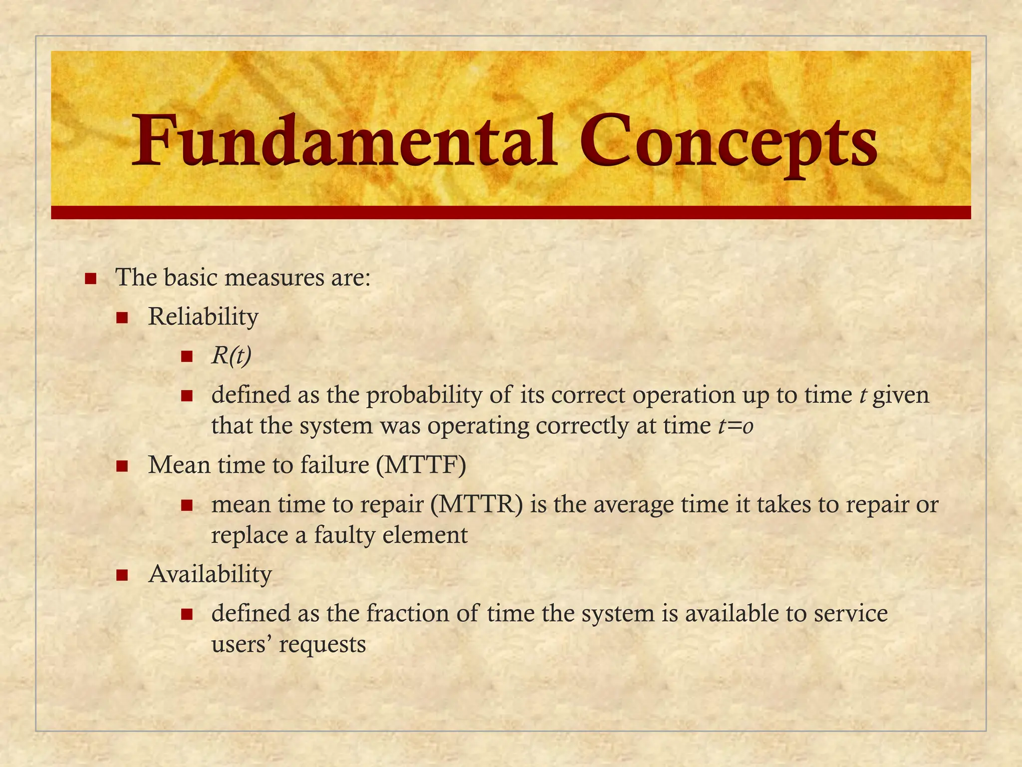 Fundamental Concepts
 The basic measures are:
 Reliability
 R(t)
 defined as the probability of its correct operation up to time t given
that the system was operating correctly at time t=o
 Mean time to failure (MTTF)
 mean time to repair (MTTR) is the average time it takes to repair or
replace a faulty element
 Availability
 defined as the fraction of time the system is available to service
users’ requests
 