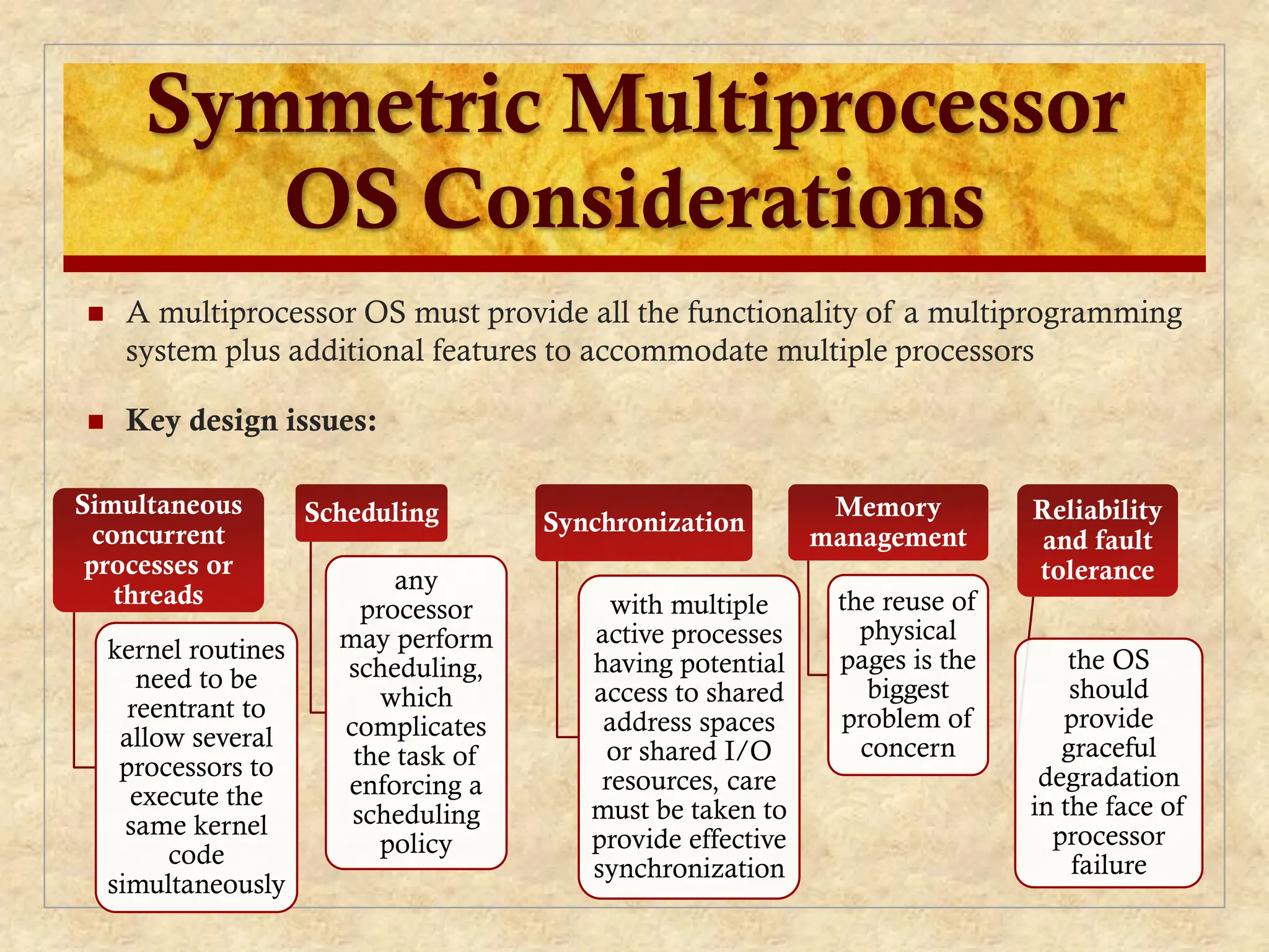 Symmetric Multiprocessor
OS Considerations
 A multiprocessor OS must provide all the functionality of a multiprogramming
system plus additional features to accommodate multiple processors
 Key design issues:
Simultaneous
concurrent
processes or
threads
kernel routines
need to be
reentrant to
allow several
processors to
execute the
same kernel
code
simultaneously
Scheduling
any
processor
may perform
scheduling,
which
complicates
the task of
enforcing a
scheduling
policy
Synchronization
with multiple
active processes
having potential
access to shared
address spaces
or shared I/O
resources, care
must be taken to
provide effective
synchronization
Memory
management
the reuse of
physical
pages is the
biggest
problem of
concern
Reliability
and fault
tolerance
the OS
should
provide
graceful
degradation
in the face of
processor
failure
 