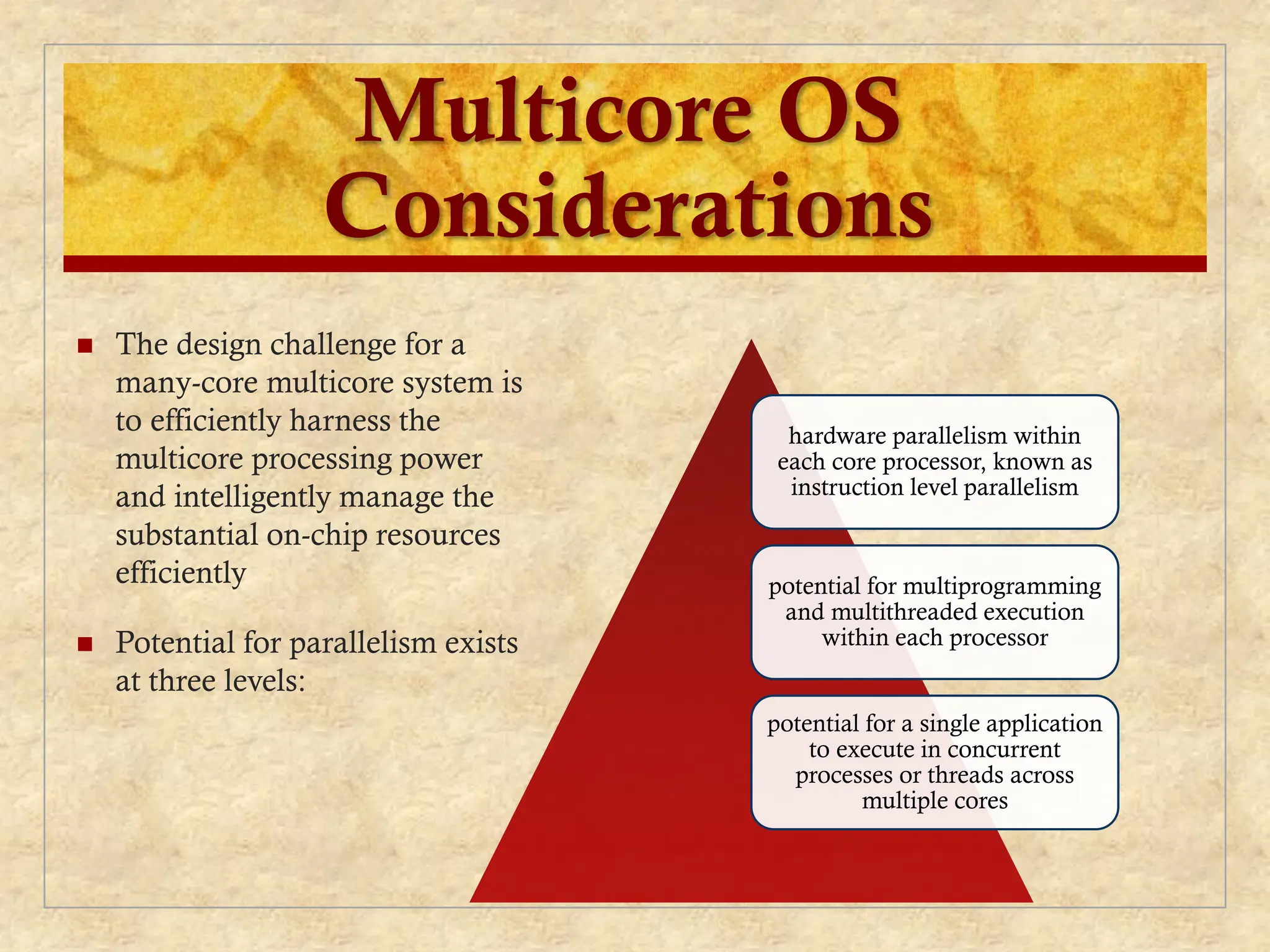 Multicore OS
Considerations
 The design challenge for a
many-core multicore system is
to efficiently harness the
multicore processing power
and intelligently manage the
substantial on-chip resources
efficiently
 Potential for parallelism exists
at three levels:
hardware parallelism within
each core processor, known as
instruction level parallelism
potential for multiprogramming
and multithreaded execution
within each processor
potential for a single application
to execute in concurrent
processes or threads across
multiple cores
 