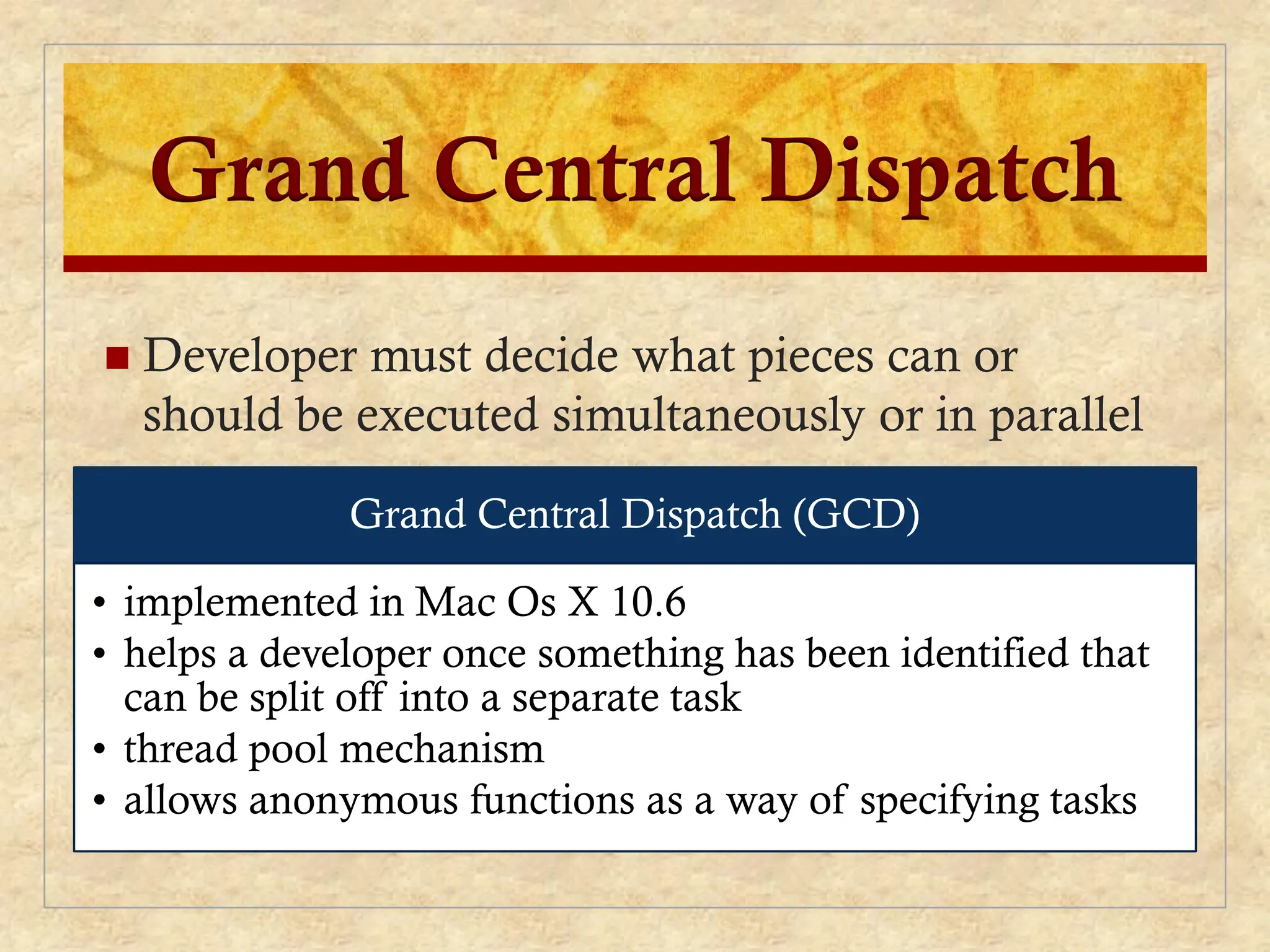 Grand Central Dispatch
 Developer must decide what pieces can or
should be executed simultaneously or in parallel
Grand Central Dispatch (GCD)
• implemented in Mac Os X 10.6
• helps a developer once something has been identified that
can be split off into a separate task
• thread pool mechanism
• allows anonymous functions as a way of specifying tasks
 
