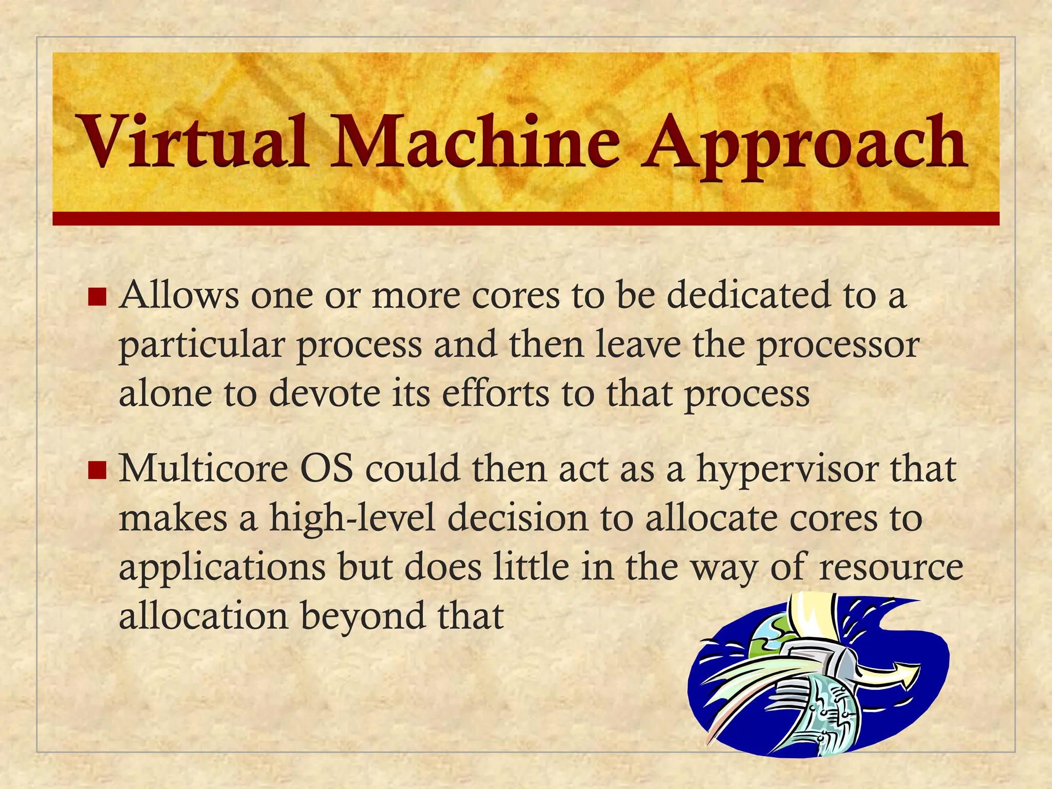 Virtual Machine Approach
 Allows one or more cores to be dedicated to a
particular process and then leave the processor
alone to devote its efforts to that process
 Multicore OS could then act as a hypervisor that
makes a high-level decision to allocate cores to
applications but does little in the way of resource
allocation beyond that
 