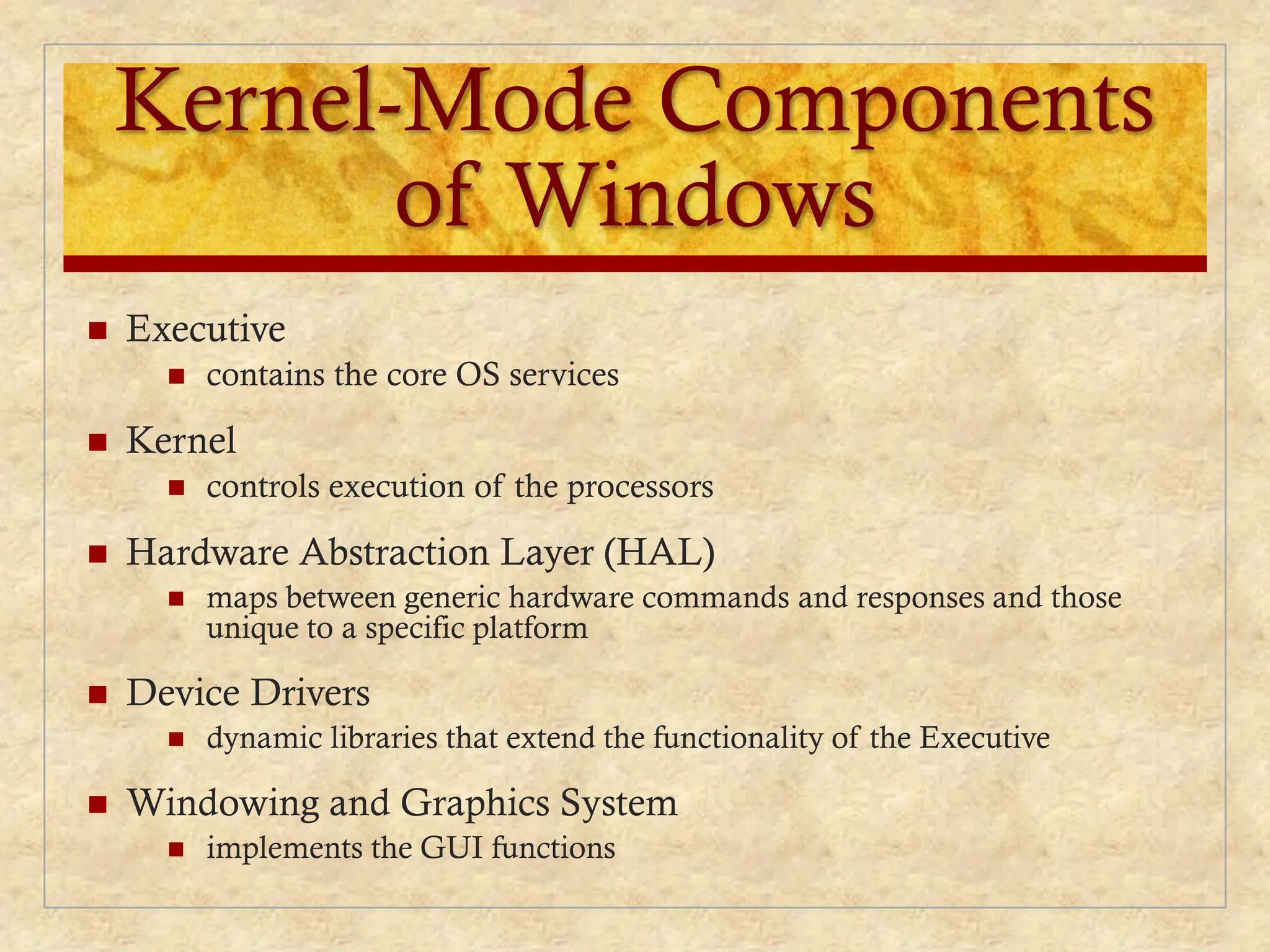 Kernel-Mode Components
of Windows
 Executive
 contains the core OS services
 Kernel
 controls execution of the processors
 Hardware Abstraction Layer (HAL)
 maps between generic hardware commands and responses and those
unique to a specific platform
 Device Drivers
 dynamic libraries that extend the functionality of the Executive
 Windowing and Graphics System
 implements the GUI functions
 