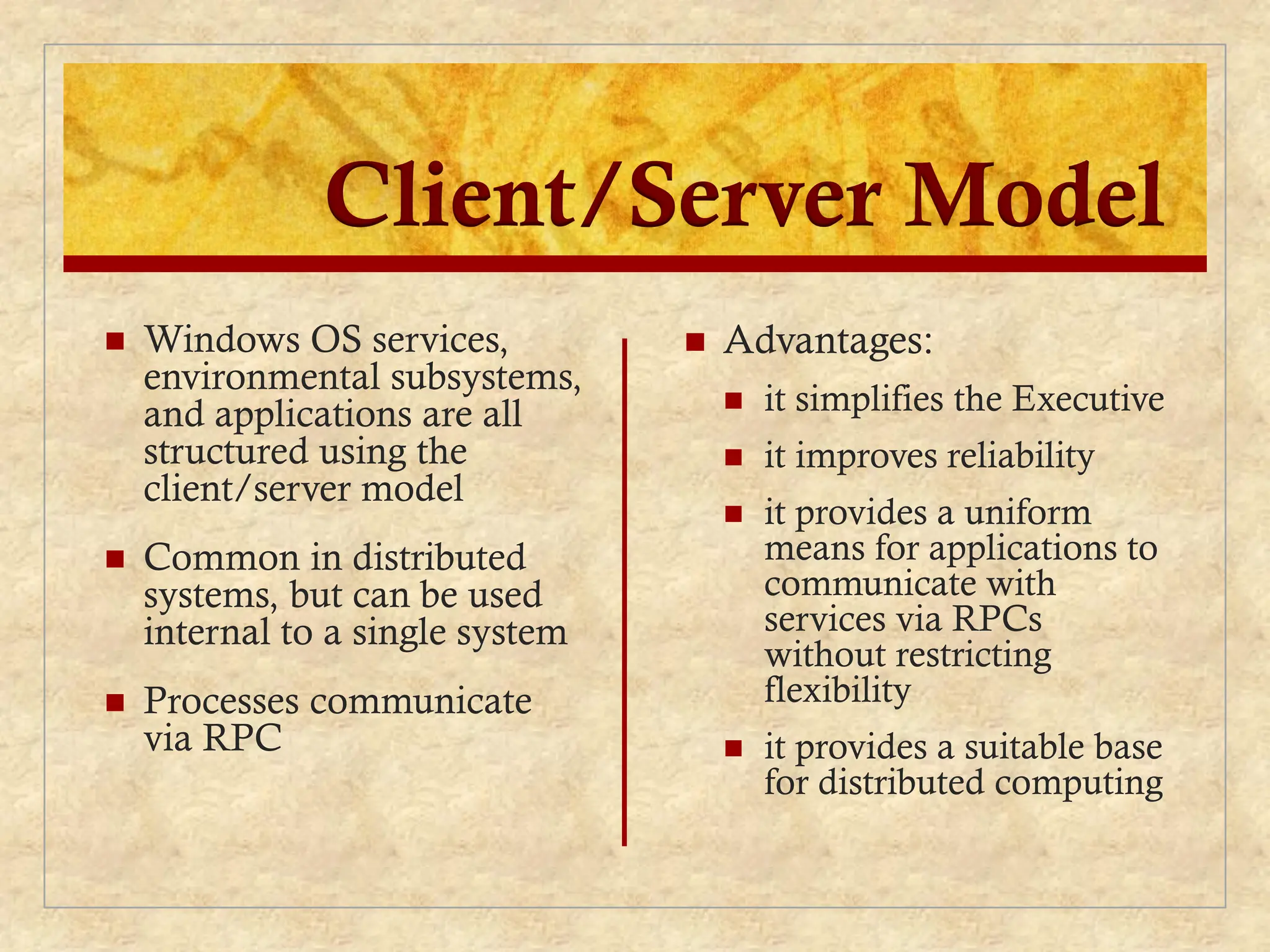 Client/Server Model
 Windows OS services,
environmental subsystems,
and applications are all
structured using the
client/server model
 Common in distributed
systems, but can be used
internal to a single system
 Processes communicate
via RPC
 Advantages:
 it simplifies the Executive
 it improves reliability
 it provides a uniform
means for applications to
communicate with
services via RPCs
without restricting
flexibility
 it provides a suitable base
for distributed computing
 