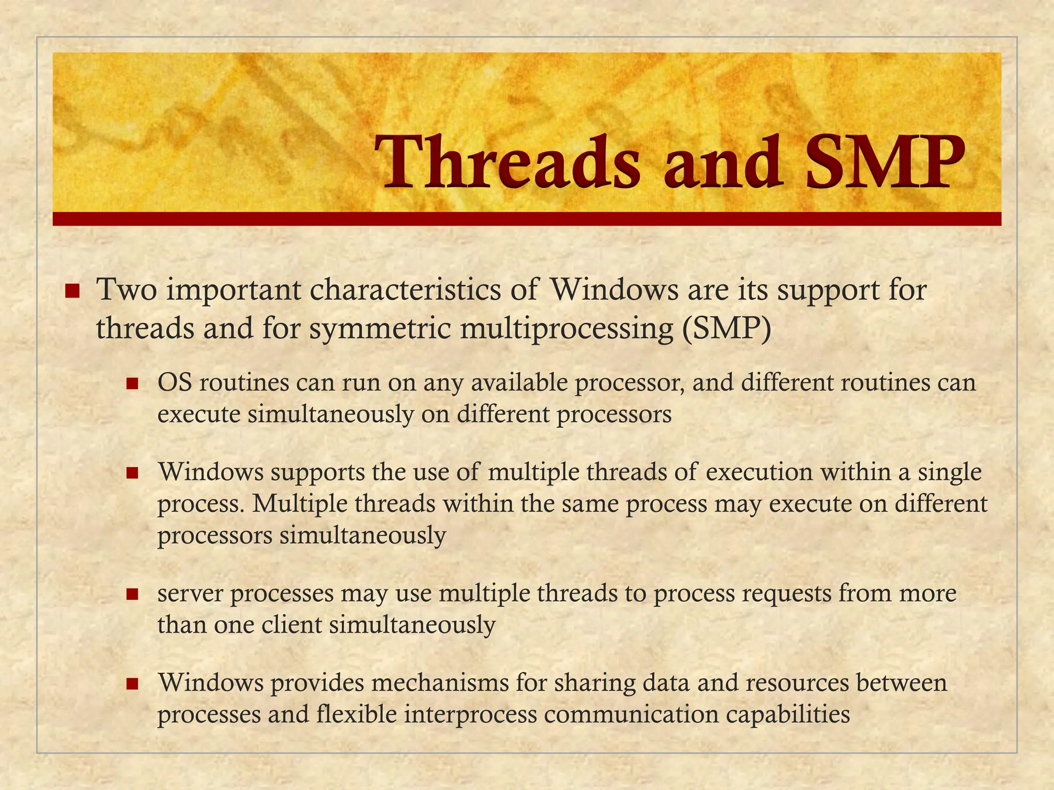 Threads and SMP
 Two important characteristics of Windows are its support for
threads and for symmetric multiprocessing (SMP)
 OS routines can run on any available processor, and different routines can
execute simultaneously on different processors
 Windows supports the use of multiple threads of execution within a single
process. Multiple threads within the same process may execute on different
processors simultaneously
 server processes may use multiple threads to process requests from more
than one client simultaneously
 Windows provides mechanisms for sharing data and resources between
processes and flexible interprocess communication capabilities
 