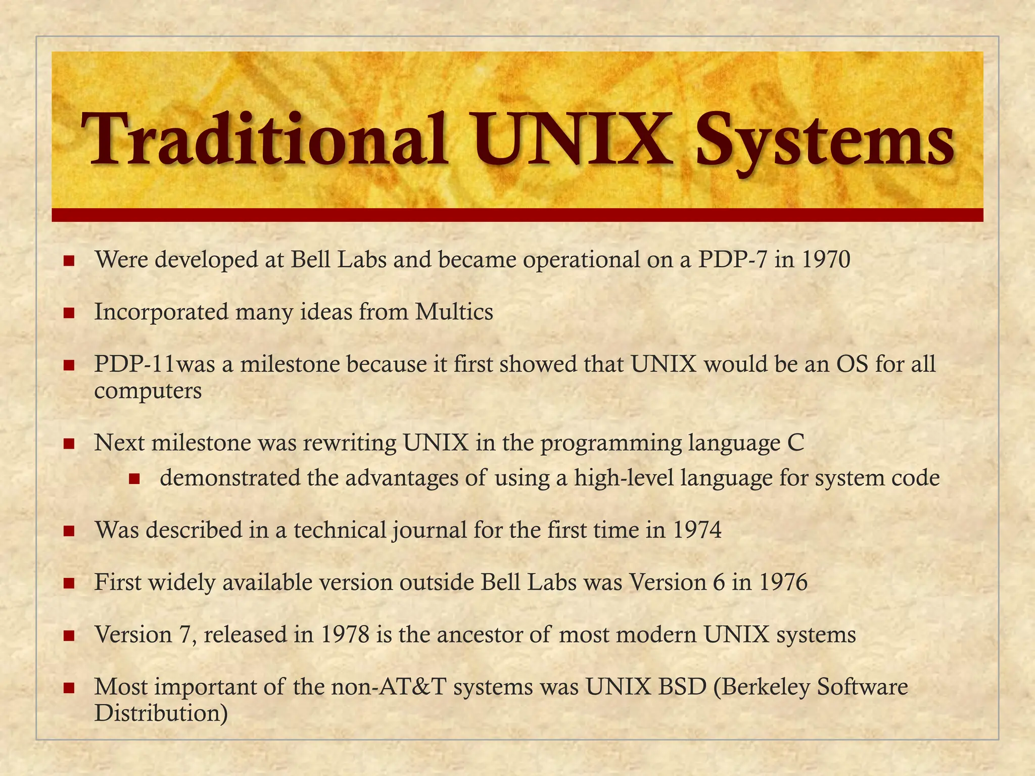 Traditional UNIX Systems
 Were developed at Bell Labs and became operational on a PDP-7 in 1970
 Incorporated many ideas from Multics
 PDP-11was a milestone because it first showed that UNIX would be an OS for all
computers
 Next milestone was rewriting UNIX in the programming language C
 demonstrated the advantages of using a high-level language for system code
 Was described in a technical journal for the first time in 1974
 First widely available version outside Bell Labs was Version 6 in 1976
 Version 7, released in 1978 is the ancestor of most modern UNIX systems
 Most important of the non-AT&T systems was UNIX BSD (Berkeley Software
Distribution)
 