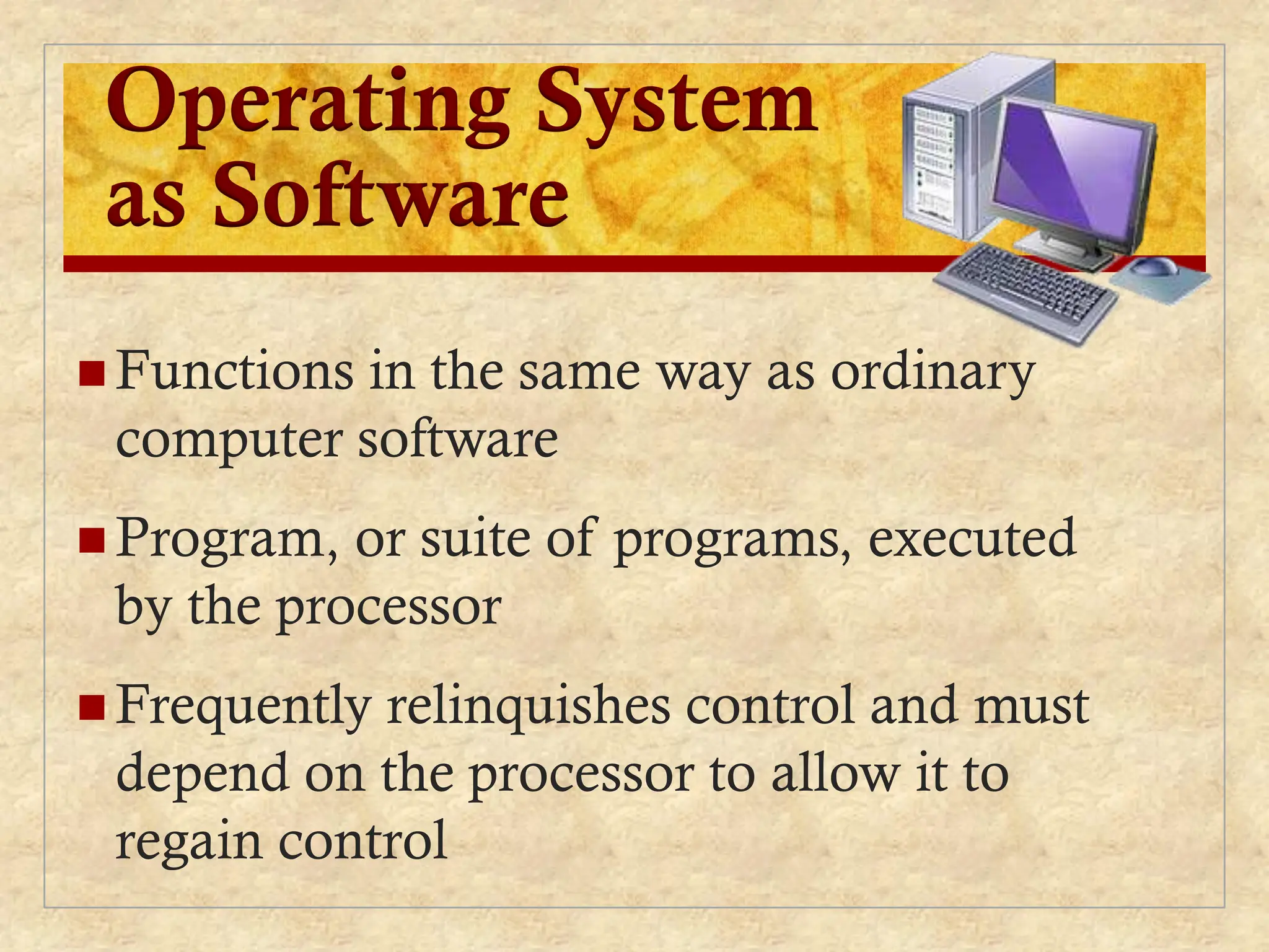 Operating System
as Software
 Functions in the same way as ordinary
computer software
 Program, or suite of programs, executed
by the processor
 Frequently relinquishes control and must
depend on the processor to allow it to
regain control
 