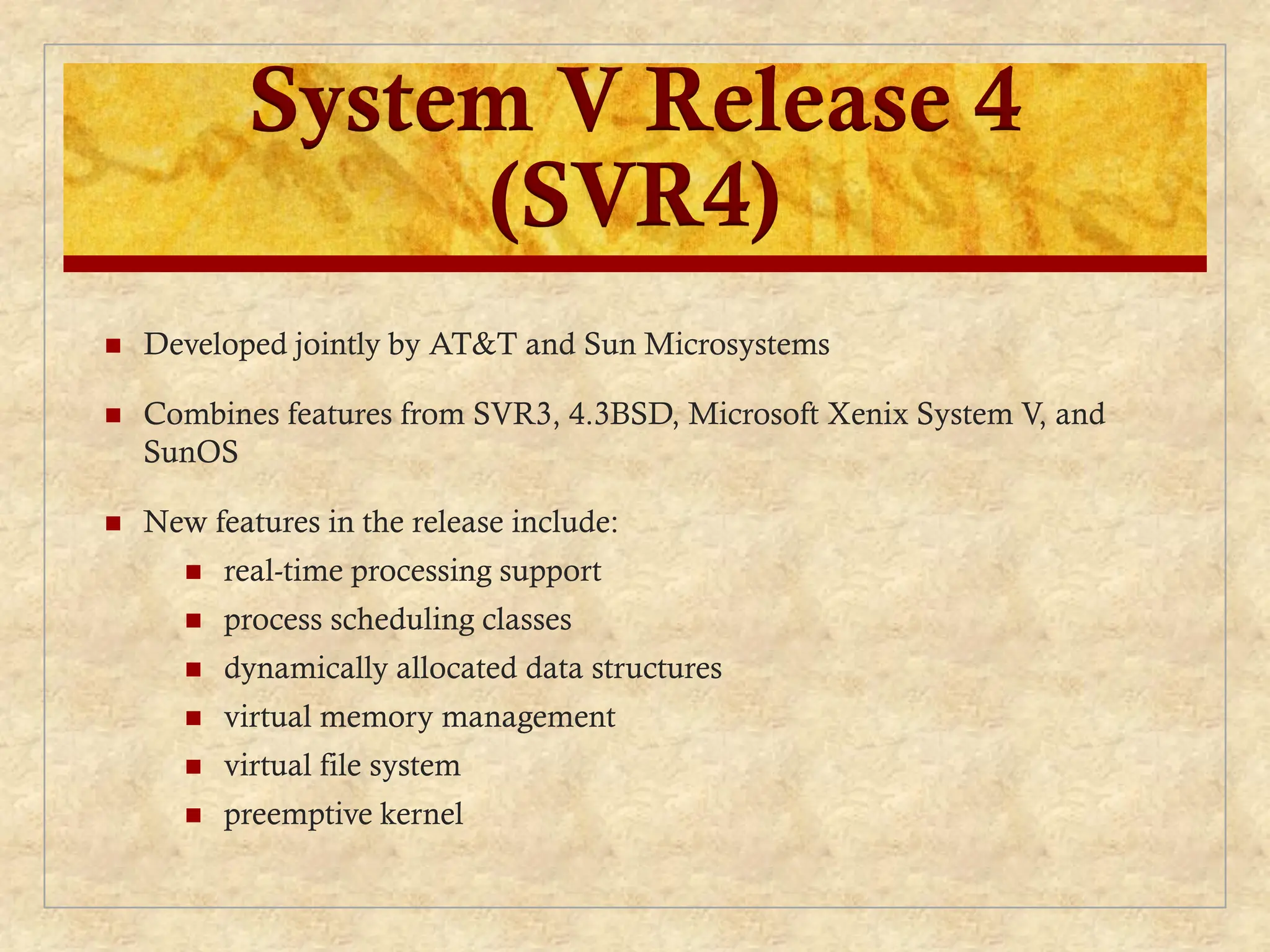 System V Release 4
(SVR4)
 Developed jointly by AT&T and Sun Microsystems
 Combines features from SVR3, 4.3BSD, Microsoft Xenix System V, and
SunOS
 New features in the release include:
 real-time processing support
 process scheduling classes
 dynamically allocated data structures
 virtual memory management
 virtual file system
 preemptive kernel
 