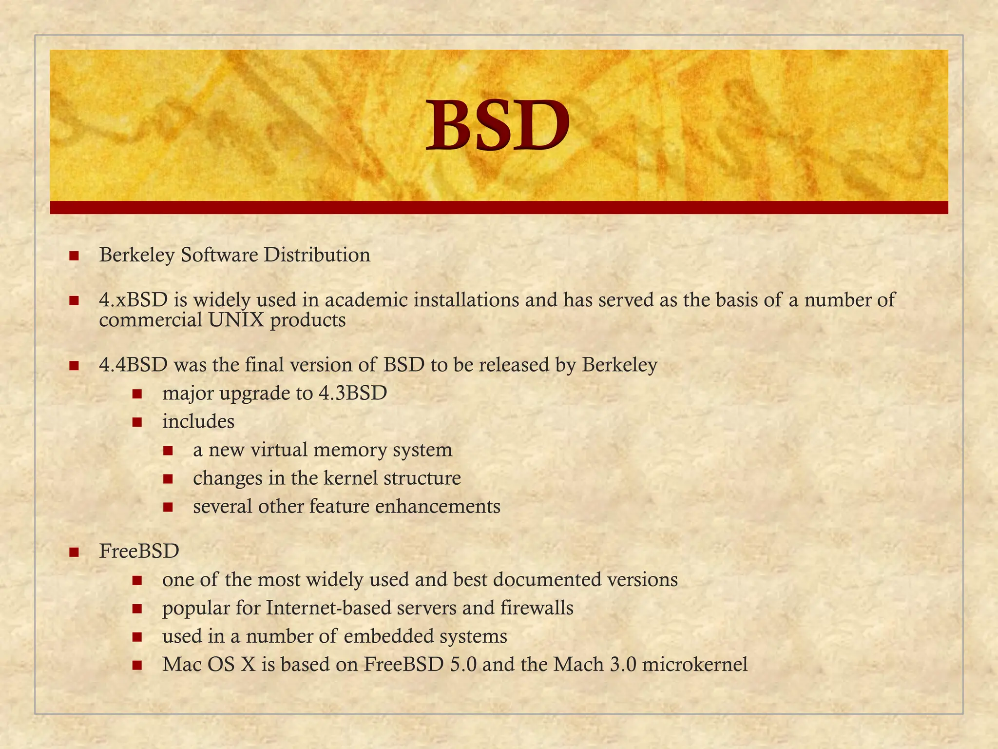 BSD
 Berkeley Software Distribution
 4.xBSD is widely used in academic installations and has served as the basis of a number of
commercial UNIX products
 4.4BSD was the final version of BSD to be released by Berkeley
 major upgrade to 4.3BSD
 includes
 a new virtual memory system
 changes in the kernel structure
 several other feature enhancements
 FreeBSD
 one of the most widely used and best documented versions
 popular for Internet-based servers and firewalls
 used in a number of embedded systems
 Mac OS X is based on FreeBSD 5.0 and the Mach 3.0 microkernel
 