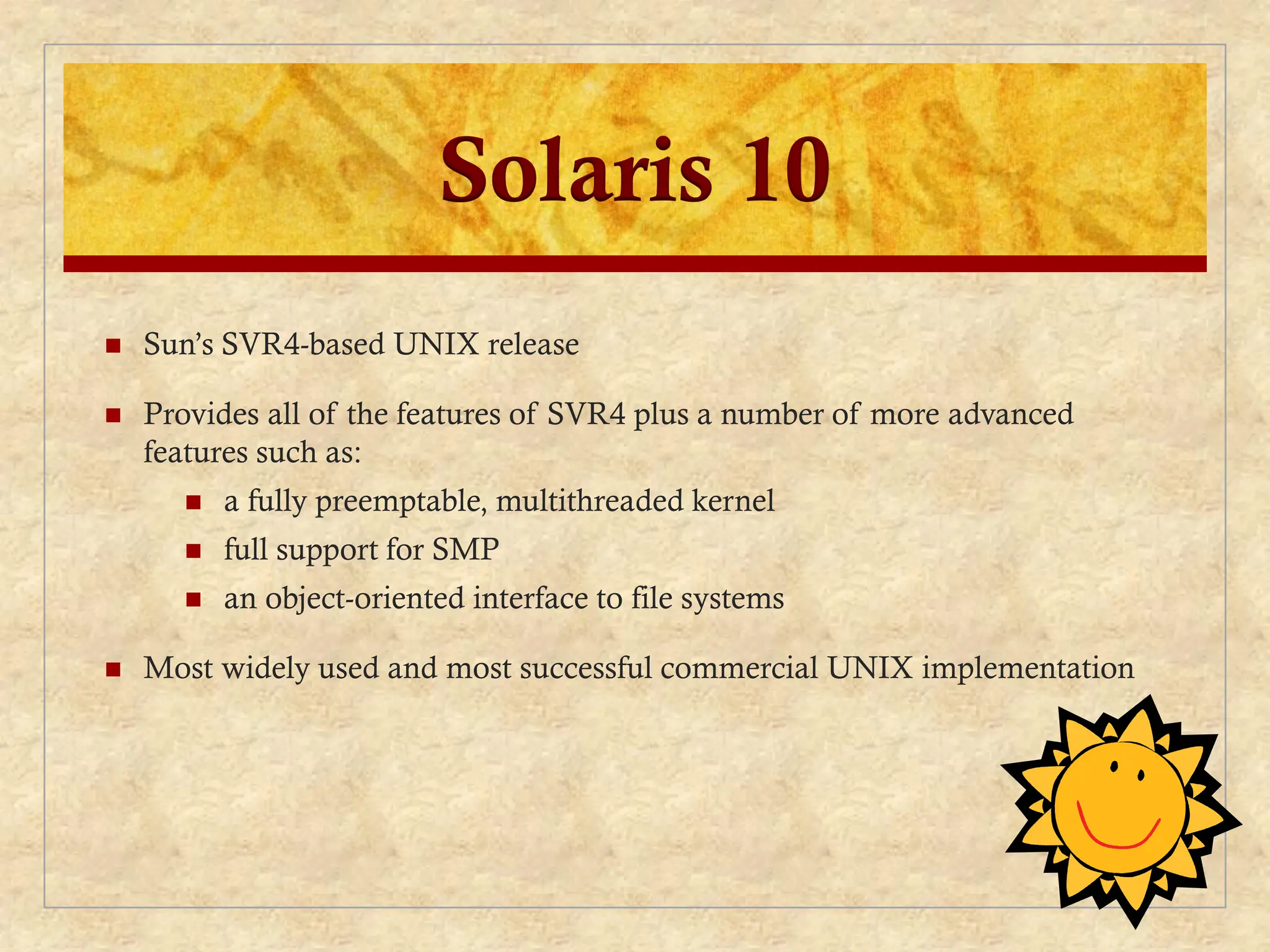 Solaris 10
 Sun’s SVR4-based UNIX release
 Provides all of the features of SVR4 plus a number of more advanced
features such as:
 a fully preemptable, multithreaded kernel
 full support for SMP
 an object-oriented interface to file systems
 Most widely used and most successful commercial UNIX implementation
 