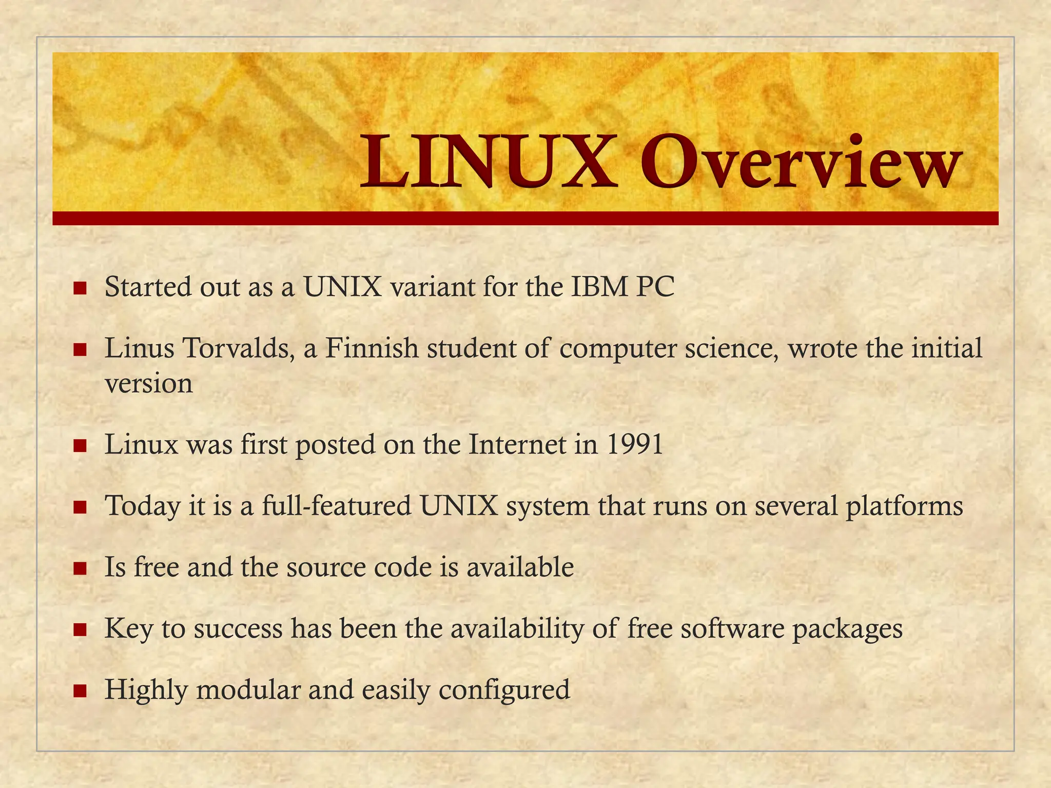 LINUX Overview
 Started out as a UNIX variant for the IBM PC
 Linus Torvalds, a Finnish student of computer science, wrote the initial
version
 Linux was first posted on the Internet in 1991
 Today it is a full-featured UNIX system that runs on several platforms
 Is free and the source code is available
 Key to success has been the availability of free software packages
 Highly modular and easily configured
 