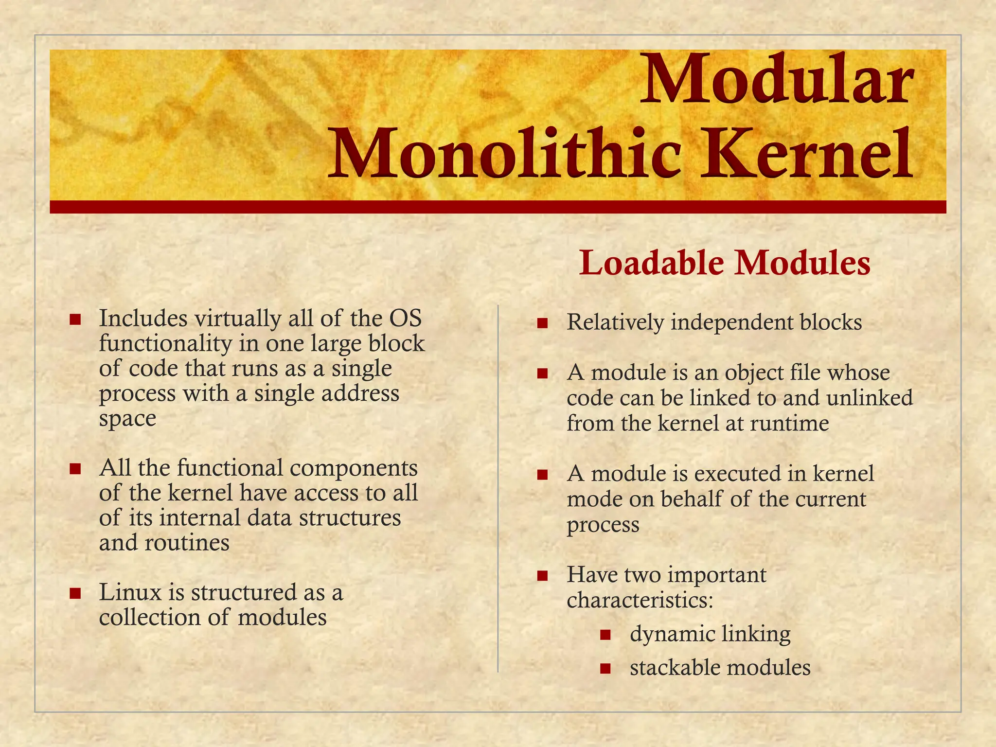 Modular
Monolithic Kernel
 Includes virtually all of the OS
functionality in one large block
of code that runs as a single
process with a single address
space
 All the functional components
of the kernel have access to all
of its internal data structures
and routines
 Linux is structured as a
collection of modules
Loadable Modules
 Relatively independent blocks
 A module is an object file whose
code can be linked to and unlinked
from the kernel at runtime
 A module is executed in kernel
mode on behalf of the current
process
 Have two important
characteristics:
 dynamic linking
 stackable modules
 