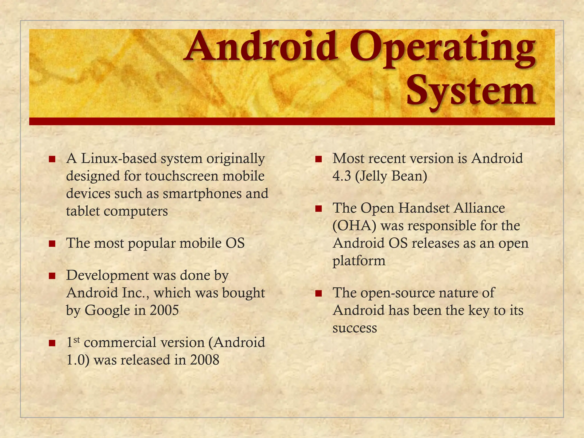 Android Operating
System
 A Linux-based system originally
designed for touchscreen mobile
devices such as smartphones and
tablet computers
 The most popular mobile OS
 Development was done by
Android Inc., which was bought
by Google in 2005
 1st commercial version (Android
1.0) was released in 2008
 Most recent version is Android
4.3 (Jelly Bean)
 The Open Handset Alliance
(OHA) was responsible for the
Android OS releases as an open
platform
 The open-source nature of
Android has been the key to its
success
 