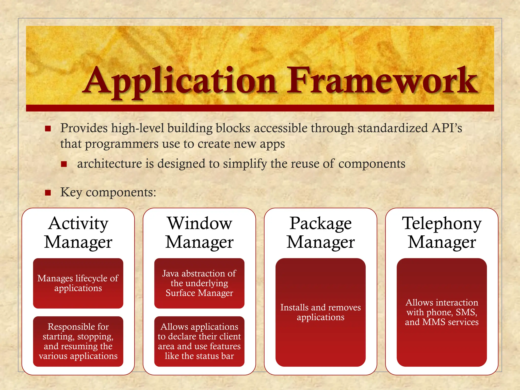 Application Framework
 Provides high-level building blocks accessible through standardized API’s
that programmers use to create new apps
 architecture is designed to simplify the reuse of components
 Key components:
Activity
Manager
Manages lifecycle of
applications
Responsible for
starting, stopping,
and resuming the
various applications
Window
Manager
Java abstraction of
the underlying
Surface Manager
Allows applications
to declare their client
area and use features
like the status bar
Package
Manager
Installs and removes
applications
Telephony
Manager
Allows interaction
with phone, SMS,
and MMS services
 