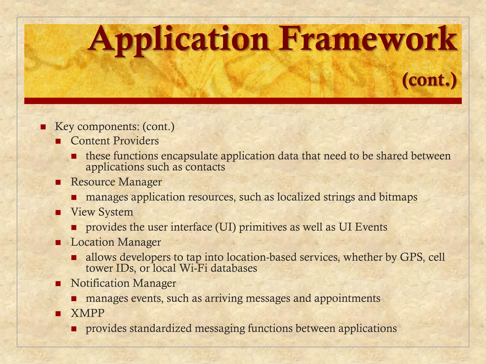Application Framework
(cont.)
 Key components: (cont.)
 Content Providers
 these functions encapsulate application data that need to be shared between
applications such as contacts
 Resource Manager
 manages application resources, such as localized strings and bitmaps
 View System
 provides the user interface (UI) primitives as well as UI Events
 Location Manager
 allows developers to tap into location-based services, whether by GPS, cell
tower IDs, or local Wi-Fi databases
 Notification Manager
 manages events, such as arriving messages and appointments
 XMPP
 provides standardized messaging functions between applications
 