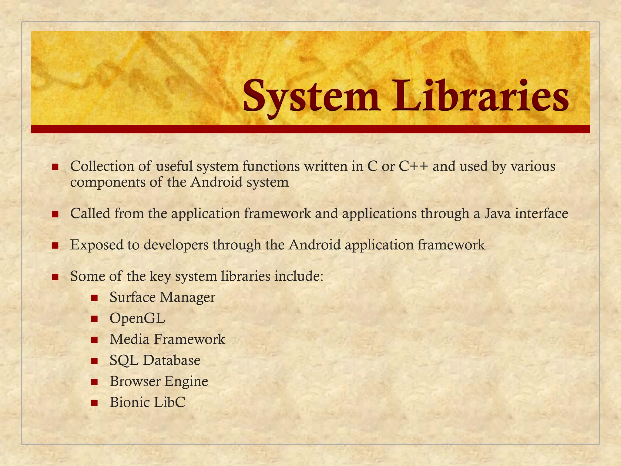 System Libraries
 Collection of useful system functions written in C or C++ and used by various
components of the Android system
 Called from the application framework and applications through a Java interface
 Exposed to developers through the Android application framework
 Some of the key system libraries include:
 Surface Manager
 OpenGL
 Media Framework
 SQL Database
 Browser Engine
 Bionic LibC
 