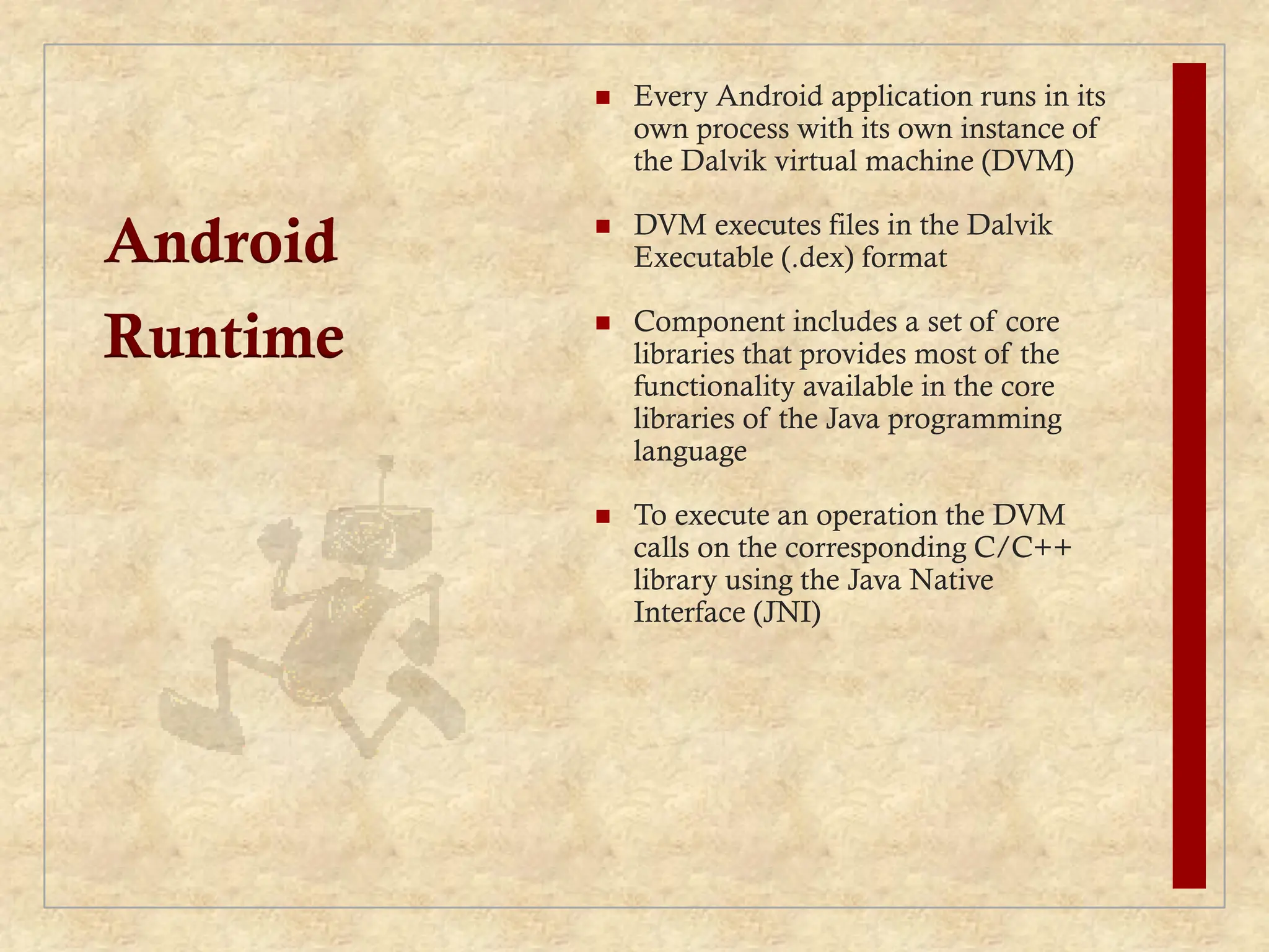 Android
Runtime
 Every Android application runs in its
own process with its own instance of
the Dalvik virtual machine (DVM)
 DVM executes files in the Dalvik
Executable (.dex) format
 Component includes a set of core
libraries that provides most of the
functionality available in the core
libraries of the Java programming
language
 To execute an operation the DVM
calls on the corresponding C/C++
library using the Java Native
Interface (JNI)
 